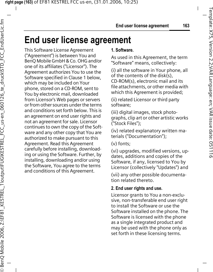 163End user license agreementright page (163) of EF81 KESTREL FCC us-en, (31.01.2006, 10:25)&copy; BenQ Mobile 2006, Z:\EF81_KESTREL_1\output\FUG\KESTREL_FCC_us-en_060126_te_druck\STD_FCC_EndUserLic.fmTemplate: X75, Version 2.2;VAR Language: en; VAR issue date: 051116End user license agreementThis Software License Agreement ("Agreement") is between You and BenQ Mobile GmbH &amp; Co. OHG and/or one of its affiliates ("Licensor"). The Agreement authorizes You to use the Software specified in Clause 1 below, which may be included on Your phone, stored on a CD-ROM, sent to You by electronic mail, downloaded from Licensor's Web pages or servers or from other sources under the terms and conditions set forth below. This is an agreement on end user rights and not an agreement for sale. Licensor continues to own the copy of the Soft-ware and any other copy that You are authorized to make pursuant to this Agreement. Read this Agreement carefully before installing, download-ing or using the Software. Further, by installing, downloading and/or using the Software, You agree to the terms and conditions of this Agreement.1. Software.As used in this Agreement, the term "Software" means, collectively: (i) all the software in Your phone, all of the contents of the disk(s), CD-ROM(s), electronic mail and its file attachments, or other media with which this Agreement is provided;(ii) related Licensor or third party software;(iii) digital images, stock photo-graphs, clip art or other artistic works ("Stock Files"); (iv) related explanatory written ma-terials ("Documentation"); (v) fonts; (vi) upgrades, modified versions, up-dates, additions and copies of the Software, if any, licensed to You by Licensor (collectively "Updates") and(vii) any other possible documenta-tion related thereto.2. End user rights and use.Licensor grants to You a non-exclu-sive, non-transferable end user right to install the Software or use the Software installed on the phone. The Software is licensed with the phone as a single integrated product and may be used with the phone only as set forth in these licensing terms.