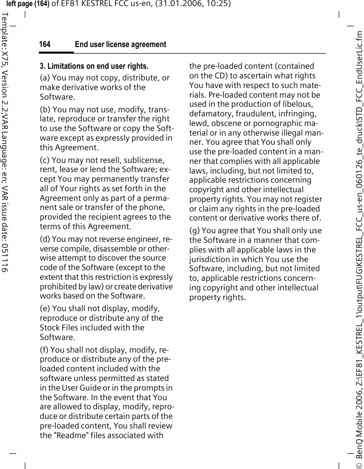 End user license agreement164&copy;  BenQ Mobile 2006, Z:\EF81_KESTREL_1\output\FUG\KESTREL_FCC_us-en_060126_te_druck\STD_FCC_EndUserLic.fmleft page (164) of EF81 KESTREL FCC us-en, (31.01.2006, 10:25)Template: X75, Version 2.2;VAR Language: en; VAR issue date: 0511163. Limitations on end user rights.(a) You may not copy, distribute, or make derivative works of the Software.(b) You may not use, modify, trans-late, reproduce or transfer the right to use the Software or copy the Soft-ware except as expressly provided in this Agreement.(c) You may not resell, sublicense, rent, lease or lend the Software; ex-cept You may permanently transfer all of Your rights as set forth in the Agreement only as part of a perma-nent sale or transfer of the phone, provided the recipient agrees to the terms of this Agreement.(d) You may not reverse engineer, re-verse compile, disassemble or other-wise attempt to discover the source code of the Software (except to the extent that this restriction is expressly prohibited by law) or create derivative works based on the Software.(e) You shall not display, modify, reproduce or distribute any of the Stock Files included with the Software.(f) You shall not display, modify, re-produce or distribute any of the pre-loaded content included with the software unless permitted as stated in the User Guide or in the prompts in the Software. In the event that You are allowed to display, modify, repro-duce or distribute certain parts of the pre-loaded content, You shall review the "Readme" files associated with the pre-loaded content (contained on the CD) to ascertain what rights You have with respect to such mate-rials. Pre-loaded content may not be used in the production of libelous, defamatory, fraudulent, infringing, lewd, obscene or pornographic ma-terial or in any otherwise illegal man-ner. You agree that You shall only use the pre-loaded content in a man-ner that complies with all applicable laws, including, but not limited to, applicable restrictions concerning copyright and other intellectual property rights. You may not register or claim any rights in the pre-loaded content or derivative works there of.(g) You agree that You shall only use the Software in a manner that com-plies with all applicable laws in the jurisdiction in which You use the Software, including, but not limited to, applicable restrictions concern-ing copyright and other intellectual property rights.