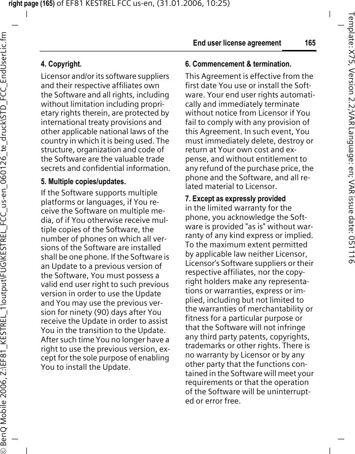 165End user license agreementright page (165) of EF81 KESTREL FCC us-en, (31.01.2006, 10:25)&copy; BenQ Mobile 2006, Z:\EF81_KESTREL_1\output\FUG\KESTREL_FCC_us-en_060126_te_druck\STD_FCC_EndUserLic.fmTemplate: X75, Version 2.2;VAR Language: en; VAR issue date: 0511164. Copyright.Licensor and/or its software suppliers and their respective affiliates own the Software and all rights, including without limitation including propri-etary rights therein, are protected by international treaty provisions and other applicable national laws of the country in which it is being used. The structure, organization and code of the Software are the valuable trade secrets and confidential information.5. Multiple copies/updates.If the Software supports multiple platforms or languages, if You re-ceive the Software on multiple me-dia, of if You otherwise receive mul-tiple copies of the Software, the number of phones on which all ver-sions of the Software are installed shall be one phone. If the Software is an Update to a previous version of the Software, You must possess a valid end user right to such previous version in order to use the Update and You may use the previous ver-sion for ninety (90) days after You receive the Update in order to assist You in the transition to the Update. After such time You no longer have a right to use the previous version, ex-cept for the sole purpose of enabling You to install the Update.6. Commencement &amp; termination.This Agreement is effective from the first date You use or install the Soft-ware. Your end user rights automati-cally and immediately terminate without notice from Licensor if You fail to comply with any provision of this Agreement. In such event, You must immediately delete, destroy or return at Your own cost and ex-pense, and without entitlement to any refund of the purchase price, the phone and the Software, and all re-lated material to Licensor.7. Except as expressly provided in the limited warranty for the phone, you acknowledge the Soft-ware is provided "as is" without war-ranty of any kind express or implied. To the maximum extent permitted by applicable law neither Licensor, Licensor's Software suppliers or their respective affiliates, nor the copy-right holders make any representa-tions or warranties, express or im-plied, including but not limited to the warranties of merchantability or fitness for a particular purpose or that the Software will not infringe any third party patents, copyrights, trademarks or other rights. There is no warranty by Licensor or by any other party that the functions con-tained in the Software will meet your requirements or that the operation of the Software will be uninterrupt-ed or error free.