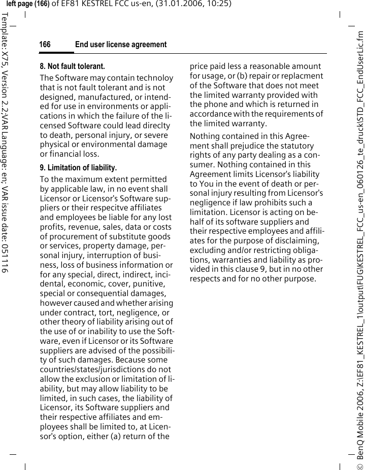 End user license agreement166&copy;  BenQ Mobile 2006, Z:\EF81_KESTREL_1\output\FUG\KESTREL_FCC_us-en_060126_te_druck\STD_FCC_EndUserLic.fmleft page (166) of EF81 KESTREL FCC us-en, (31.01.2006, 10:25)Template: X75, Version 2.2;VAR Language: en; VAR issue date: 0511168. Not fault tolerant. The Software may contain technoloy that is not fault tolerant and is not designed, manufactured, or intend-ed for use in environments or appli-cations in which the failure of the li-censed Software could lead direclty to death, personal injury, or severe physical or environmental damage or financial loss.9. Limitation of liability.To the maximum extent permitted by applicable law, in no event shall Licensor or Licensor's Software sup-pliers or their respecitve affiliates and employees be liable for any lost profits, revenue, sales, data or costs of procurement of substitute goods or services, property damage, per-sonal injury, interruption of busi-ness, loss of business information or for any special, direct, indirect, inci-dental, economic, cover, punitive, special or consequential damages, however caused and whether arising under contract, tort, negligence, or other theory of liability arising out of the use of or inability to use the Soft-ware, even if Licensor or its Software suppliers are advised of the possibili-ty of such damages. Because some countries/states/jurisdictions do not allow the exclusion or limitation of li-ability, but may allow liability to be limited, in such cases, the liability of Licensor, its Software suppliers and their respective affiliates and em-ployees shall be limited to, at Licen-sor's option, either (a) return of the price paid less a reasonable amount for usage, or (b) repair or replacment of the Software that does not meet the limited warranty provided with the phone and which is returned in accordance with the requirements of the limited warranty.Nothing contained in this Agree-ment shall prejudice the statutory rights of any party dealing as a con-sumer. Nothing contained in this Agreement limits Licensor's liability to You in the event of death or per-sonal injury resulting from Licensor's negligence if law prohibits such a limitation. Licensor is acting on be-half of its software suppliers and their respective employees and affili-ates for the purpose of disclaiming, excluding and/or restricting obliga-tions, warranties and liability as pro-vided in this clause 9, but in no other respects and for no other purpose.