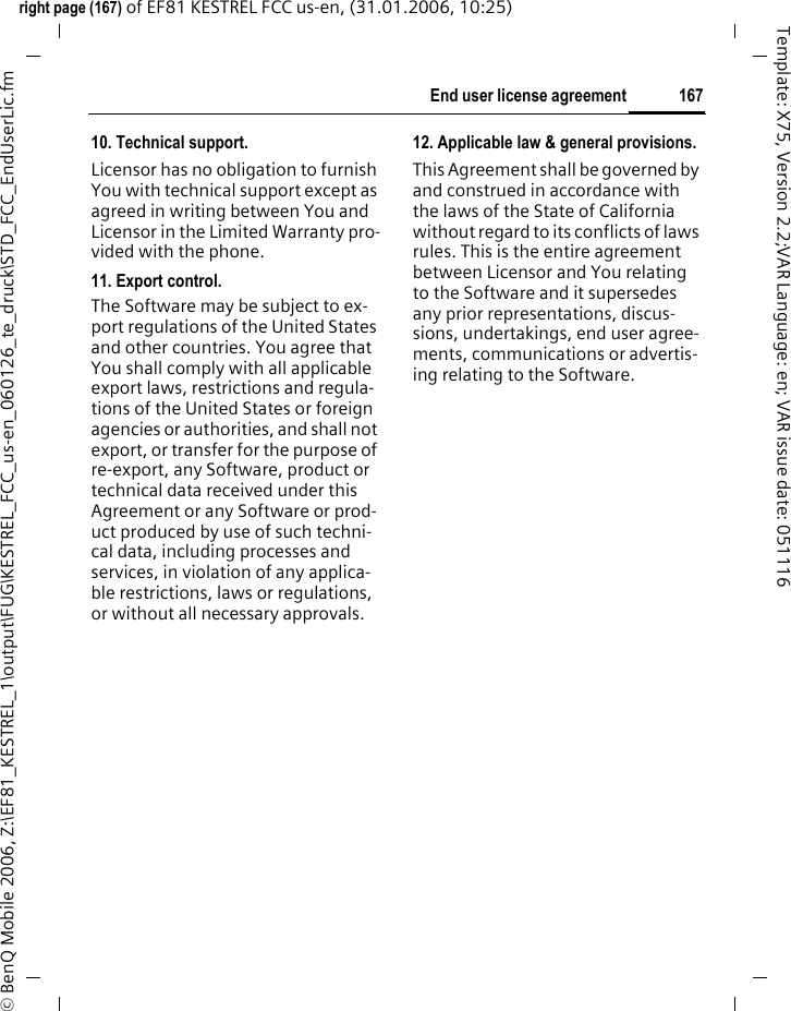 167End user license agreementright page (167) of EF81 KESTREL FCC us-en, (31.01.2006, 10:25)&copy; BenQ Mobile 2006, Z:\EF81_KESTREL_1\output\FUG\KESTREL_FCC_us-en_060126_te_druck\STD_FCC_EndUserLic.fmTemplate: X75, Version 2.2;VAR Language: en; VAR issue date: 05111610. Technical support.Licensor has no obligation to furnish You with technical support except as agreed in writing between You and Licensor in the Limited Warranty pro-vided with the phone.11. Export control.The Software may be subject to ex-port regulations of the United States and other countries. You agree that You shall comply with all applicable export laws, restrictions and regula-tions of the United States or foreign agencies or authorities, and shall not export, or transfer for the purpose of re-export, any Software, product or technical data received under this Agreement or any Software or prod-uct produced by use of such techni-cal data, including processes and services, in violation of any applica-ble restrictions, laws or regulations, or without all necessary approvals.12. Applicable law &amp; general provisions.This Agreement shall be governed by and construed in accordance with the laws of the State of California without regard to its conflicts of laws rules. This is the entire agreement between Licensor and You relating to the Software and it supersedes any prior representations, discus-sions, undertakings, end user agree-ments, communications or advertis-ing relating to the Software.