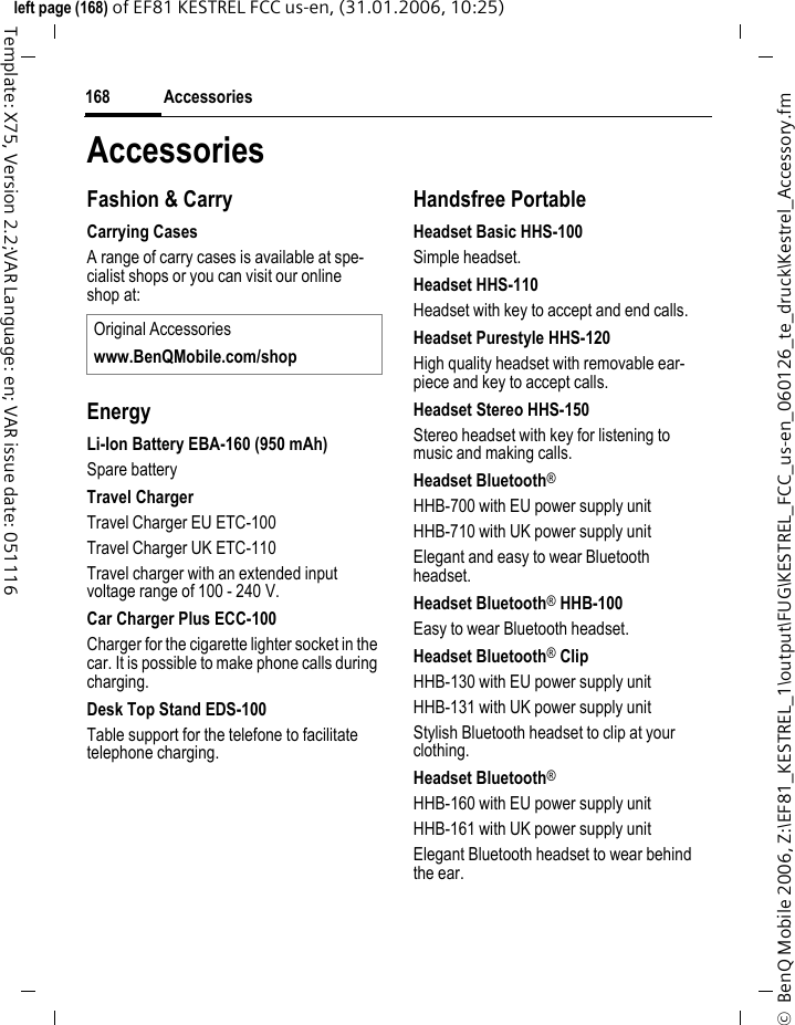 Accessories168&copy;  BenQ Mobile 2006, Z:\EF81_KESTREL_1\output\FUG\KESTREL_FCC_us-en_060126_te_druck\Kestrel_Accessory.fmleft page (168) of EF81 KESTREL FCC us-en, (31.01.2006, 10:25)Template: X75, Version 2.2;VAR Language: en; VAR issue date: 051116AccessoriesFashion &amp; CarryCarrying CasesA range of carry cases is available at spe-cialist shops or you can visit our online shop at:EnergyLi-Ion Battery EBA-160 (950 mAh)Spare batteryTravel ChargerTravel Charger EU ETC-100 Travel Charger UK ETC-110 Travel charger with an extended input voltage range of 100 - 240 V.Car Charger Plus ECC-100Charger for the cigarette lighter socket in the car. It is possible to make phone calls during charging.Desk Top Stand EDS-100Table support for the telefone to facilitate telephone charging.Handsfree PortableHeadset Basic HHS-100Simple headset.Headset HHS-110Headset with key to accept and end calls.Headset Purestyle HHS-120High quality headset with removable ear-piece and key to accept calls.Headset Stereo HHS-150Stereo headset with key for listening to music and making calls.Headset Bluetooth&reg; HHB-700 with EU power supply unitHHB-710 with UK power supply unitElegant and easy to wear Bluetooth headset.Headset Bluetooth&reg; HHB-100Easy to wear Bluetooth headset.Headset Bluetooth&reg; ClipHHB-130 with EU power supply unitHHB-131 with UK power supply unitStylish Bluetooth headset to clip at your clothing.Headset Bluetooth&reg;HHB-160 with EU power supply unitHHB-161 with UK power supply unitElegant Bluetooth headset to wear behind the ear.Original Accessorieswww.BenQMobile.com/shop