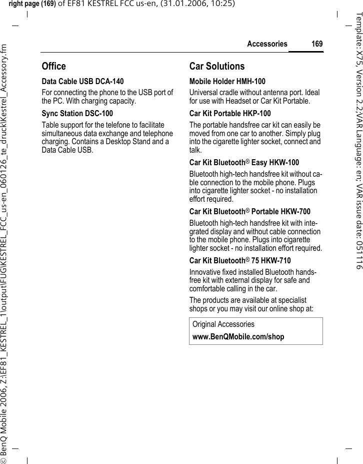 169Accessoriesright page (169) of EF81 KESTREL FCC us-en, (31.01.2006, 10:25)&copy; BenQ Mobile 2006, Z:\EF81_KESTREL_1\output\FUG\KESTREL_FCC_us-en_060126_te_druck\Kestrel_Accessory.fmTemplate: X75, Version 2.2;VAR Language: en; VAR issue date: 051116OfficeData Cable USB DCA-140For connecting the phone to the USB port of the PC. With charging capacity.Sync Station DSC-100Table support for the telefone to facilitate simultaneous data exchange and telephone charging. Contains a Desktop Stand and a Data Cable USB.Car SolutionsMobile Holder HMH-100Universal cradle without antenna port. Ideal for use with Headset or Car Kit Portable.Car Kit Portable HKP-100The portable handsfree car kit can easily be moved from one car to another. Simply plug into the cigarette lighter socket, connect and talk.Car Kit Bluetooth&reg; Easy HKW-100Bluetooth high-tech handsfree kit without ca-ble connection to the mobile phone. Plugs into cigarette lighter socket - no installation effort required.Car Kit Bluetooth&reg; Portable HKW-700Bluetooth high-tech handsfree kit with inte-grated display and without cable connection to the mobile phone. Plugs into cigarette lighter socket - no installation effort required.Car Kit Bluetooth&reg; 75 HKW-710 Innovative fixed installed Bluetooth hands-free kit with external display for safe and comfortable calling in the car.The products are available at specialist shops or you may visit our online shop at:Original Accessorieswww.BenQMobile.com/shop