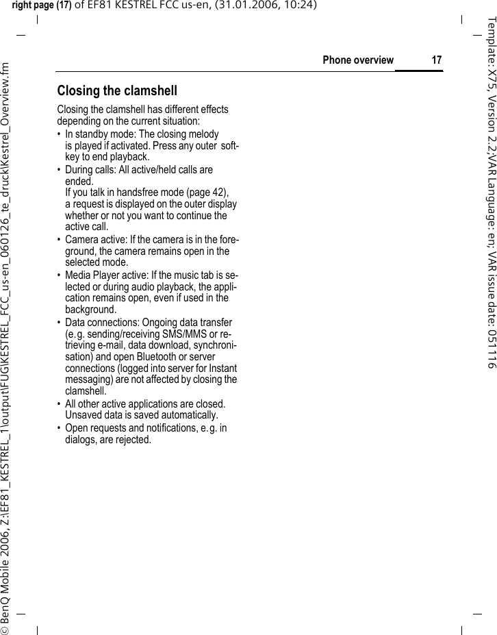 17Phone overviewright page (17) of EF81 KESTREL FCC us-en, (31.01.2006, 10:24)&copy; BenQ Mobile 2006, Z:\EF81_KESTREL_1\output\FUG\KESTREL_FCC_us-en_060126_te_druck\Kestrel_Overview.fmTemplate: X75, Version 2.2;VAR Language: en; VAR issue date: 051116Closing the clamshellClosing the clamshell has different effects depending on the current situation:&bull; In standby mode: The closing melody is played if activated. Press any outer  soft-key to end playback.&bull; During calls: All active/held calls are ended. If you talk in handsfree mode (page 42), a request is displayed on the outer display whether or not you want to continue the active call.&bull; Camera active: If the camera is in the fore-ground, the camera remains open in the selected mode. &bull; Media Player active: If the music tab is se-lected or during audio playback, the appli-cation remains open, even if used in the background. &bull; Data connections: Ongoing data transfer (e.g. sending/receiving SMS/MMS or re-trieving e-mail, data download, synchroni-sation) and open Bluetooth or server connections (logged into server for Instant messaging) are not affected by closing the clamshell.&bull; All other active applications are closed. Unsaved data is saved automatically. &bull; Open requests and notifications, e.g. in dialogs, are rejected. 