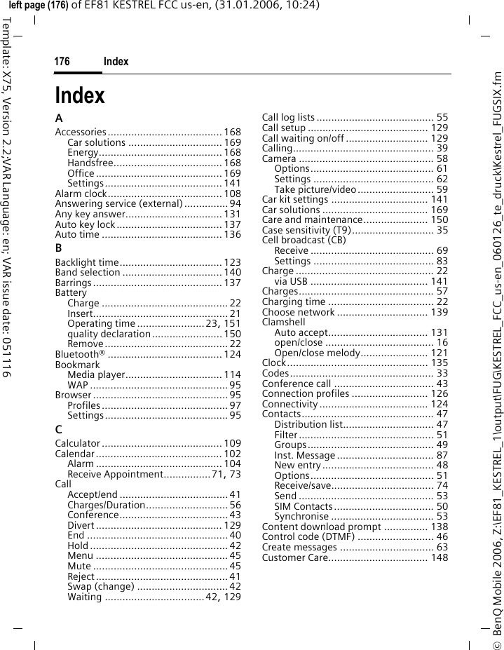 Index176&copy;  BenQ Mobile 2006, Z:\EF81_KESTREL_1\output\FUG\KESTREL_FCC_us-en_060126_te_druck\Kestrel_FUGSIX.fmleft page (176) of EF81 KESTREL FCC us-en, (31.01.2006, 10:24)Template: X75, Version 2.2;VAR Language: en; VAR issue date: 051116IndexAAccessories....................................... 168Car solutions ................................169Energy..........................................168Handsfree.....................................168Office ........................................... 169Settings........................................ 141Alarm clock....................................... 108Answering service (external)...............94Any key answer.................................131Auto key lock....................................137Auto time .........................................136BBacklight time...................................123Band selection ..................................140Barrings............................................137BatteryCharge ........................................... 22Insert.............................................. 21Operating time .......................23, 151quality declaration........................150Remove .......................................... 22Bluetooth&reg; ....................................... 124BookmarkMedia player.................................114WAP ............................................... 95Browser .............................................. 95Profiles ........................................... 97Settings.......................................... 95CCalculator ......................................... 109Calendar........................................... 102Alarm ........................................... 104Receive Appointment................71, 73CallAccept/end ..................................... 41Charges/Duration............................ 56Conference.....................................43Divert ........................................... 129End ................................................40Hold ............................................... 42Menu ............................................. 45Mute .............................................. 45Reject ............................................. 41Swap (change) ...............................42Waiting ..................................42, 129Call log lists ........................................ 55Call setup ......................................... 129Call waiting on/off............................ 129Calling................................................ 39Camera .............................................. 58Options.......................................... 61Settings ......................................... 62Take picture/video.......................... 59Car kit settings ................................. 141Car solutions .................................... 169Care and maintenance...................... 150Case sensitivity (T9)............................ 35Cell broadcast (CB)Receive .......................................... 69Settings ......................................... 83Charge ............................................... 22via USB ........................................ 141Charges.............................................. 57Charging time .................................... 22Choose network ............................... 139ClamshellAuto accept.................................. 131open/close ..................................... 16Open/close melody....................... 121Clock................................................ 135Codes................................................. 33Conference call .................................. 43Connection profiles .......................... 126Connectivity..................................... 124Contacts............................................. 47Distribution list............................... 47Filter.............................................. 51Groups........................................... 49Inst. Message................................. 87New entry...................................... 48Options.......................................... 51Receive/save................................... 74Send .............................................. 53SIM Contacts.................................. 50Synchronise ................................... 53Content download prompt ............... 138Control code (DTMF) .......................... 46Create messages ................................ 63Customer Care.................................. 148