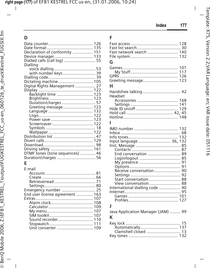177Indexright page (177) of EF81 KESTREL FCC us-en, (31.01.2006, 10:24)&copy; BenQ Mobile 2006, Z:\EF81_KESTREL_1\output\FUG\KESTREL_FCC_us-en_060126_te_druck\Kestrel_FUGSIX.fmTemplate: X75, Version 2.2;VAR Language: en; VAR issue date: 051116DData counter.....................................126Date format ......................................135Declaration of conformity .................151Device manager................................133Dialled calls (call log) ..........................55Diallingvoice dialling ..................................53with number keys...........................39Dialling code....................................... 39Dictating machine.............................105Digital Rights Management .................27Display ............................................. 122Backlight time ..............................123Brightness .................................... 123Duration/charges ............................ 57Greeting message.........................123Language .....................................132Logo............................................. 122Power save...................................123Screensaver.................................. 122Symbols ......................................... 18Wallpaper ..................................... 122Distribution list ...................................47Divert calls........................................129Download........................................... 98Driving safety ...................................161DTMF tones (tone sequences) .............46Duration/charges ................................ 56EE-mailAccount.......................................... 81Create ............................................66Retrieve/read .................................. 71Settings.......................................... 80Emergency number ............................25End user license agreement ..............163Extras ............................................... 107Alarm clock...................................108Calculator..................................... 109My menu......................................107SIM toolkit.................................... 107Sound recorder............................. 110Stopwatch.................................... 111Unit converter ..............................109FFast access ....................................... 128Fast list search.................................... 30Fast network search ......................... 140File system ....................................... 132GGames.............................................. 101My Stuff....................................... 117GPRS ................................................ 126Greeting message............................. 123HHandsfree talking ............................... 42HeadsetAccessories .................................. 168Settings ....................................... 141Hide ID on/off................................... 129Hold call....................................... 42, 45Hotline............................................. 148IIMEI number .................................... 132Inbox ................................................. 68Info tones......................................... 132Input language........................... 36, 132Inst. Message ..................................... 85Contacts ........................................ 87End conversation ........................... 89Login/logout .................................. 85My presence .................................. 91Options.......................................... 91Receive conversation...................... 90Settings ......................................... 92Start conversation.......................... 88View conversation.......................... 88International dialling code .................. 40Internet.............................................. 95Games ......................................... 101Profiles......................................... 127JJava Application Manager (JAM) ......... 99KKey lock ............................................. 15Automatically............................... 137Clamshell closed ............................ 13Key tones ......................................... 132