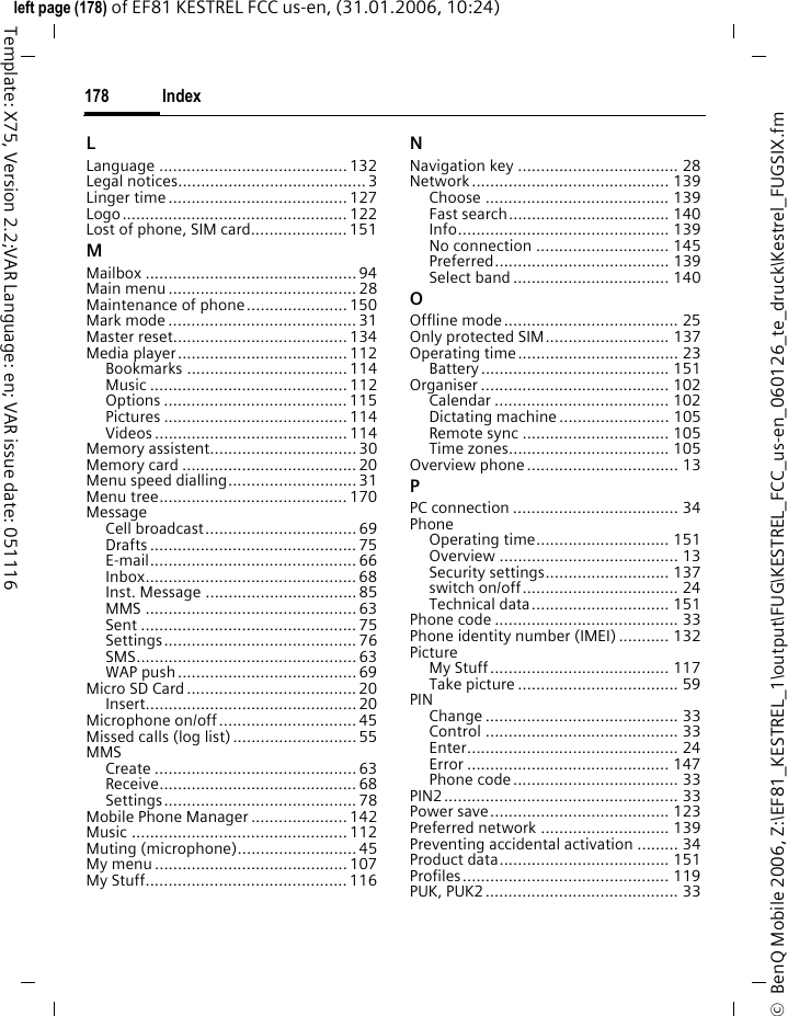 Index178&copy;  BenQ Mobile 2006, Z:\EF81_KESTREL_1\output\FUG\KESTREL_FCC_us-en_060126_te_druck\Kestrel_FUGSIX.fmleft page (178) of EF81 KESTREL FCC us-en, (31.01.2006, 10:24)Template: X75, Version 2.2;VAR Language: en; VAR issue date: 051116LLanguage .........................................132Legal notices.........................................3Linger time .......................................127Logo................................................. 122Lost of phone, SIM card.....................151MMailbox ..............................................94Main menu.........................................28Maintenance of phone......................150Mark mode .........................................31Master reset......................................134Media player.....................................112Bookmarks ................................... 114Music ........................................... 112Options ........................................ 115Pictures ........................................ 114Videos .......................................... 114Memory assistent................................30Memory card ......................................20Menu speed dialling............................ 31Menu tree......................................... 170MessageCell broadcast................................. 69Drafts ............................................. 75E-mail............................................. 66Inbox..............................................68Inst. Message .................................85MMS ..............................................63Sent ............................................... 75Settings.......................................... 76SMS................................................63WAP push.......................................69Micro SD Card.....................................20Insert.............................................. 20Microphone on/off.............................. 45Missed calls (log list)...........................55MMSCreate ............................................63Receive........................................... 68Settings.......................................... 78Mobile Phone Manager ..................... 142Music ............................................... 112Muting (microphone)..........................45My menu..........................................107My Stuff............................................116NNavigation key ................................... 28Network........................................... 139Choose ........................................ 139Fast search................................... 140Info.............................................. 139No connection ............................. 145Preferred...................................... 139Select band.................................. 140OOffline mode...................................... 25Only protected SIM........................... 137Operating time................................... 23Battery......................................... 151Organiser ......................................... 102Calendar ...................................... 102Dictating machine........................ 105Remote sync ................................ 105Time zones................................... 105Overview phone................................. 13PPC connection .................................... 34PhoneOperating time............................. 151Overview ....................................... 13Security settings........................... 137switch on/off.................................. 24Technical data.............................. 151Phone code ........................................ 33Phone identity number (IMEI) ........... 132PictureMy Stuff....................................... 117Take picture ................................... 59PINChange .......................................... 33Control .......................................... 33Enter.............................................. 24Error ............................................ 147Phone code.................................... 33PIN2................................................... 33Power save....................................... 123Preferred network ............................ 139Preventing accidental activation ......... 34Product data..................................... 151Profiles............................................. 119PUK, PUK2.......................................... 33