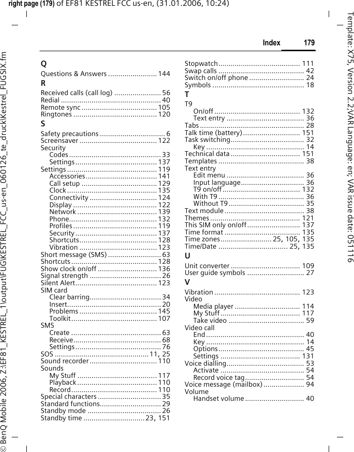 179Indexright page (179) of EF81 KESTREL FCC us-en, (31.01.2006, 10:24)&copy; BenQ Mobile 2006, Z:\EF81_KESTREL_1\output\FUG\KESTREL_FCC_us-en_060126_te_druck\Kestrel_FUGSIX.fmTemplate: X75, Version 2.2;VAR Language: en; VAR issue date: 051116QQuestions &amp; Answers ........................144RReceived calls (call log) .......................56Redial ................................................. 40Remote sync .....................................105Ringtones ......................................... 120SSafety precautions ................................6Screensaver ...................................... 122SecurityCodes.............................................33Settings........................................ 137Settings ............................................ 119Accessories................................... 141Call setup .....................................129Clock............................................135Connectivity ................................. 124Display ......................................... 122Network ....................................... 139Phone...........................................132Profiles ......................................... 119Security ........................................ 137Shortcuts...................................... 128Vibration ...................................... 123Short message (SMS)..........................63Shortcuts .......................................... 128Show clock on/off .............................136Signal strength ...................................26Silent Alert........................................123SIM cardClear barring...................................34Insert.............................................. 20Problems ...................................... 145Toolkit.......................................... 107SMSCreate ............................................63Receive........................................... 68Settings.......................................... 76SOS ..............................................11, 25Sound recorder.................................110SoundsMy Stuff .......................................117Playback ....................................... 110Record.......................................... 110Special characters ...............................35Standard functions..............................29Standby mode .................................... 26Standby time ..............................23, 151Stopwatch........................................ 111Swap calls .......................................... 42Switch on/off phone........................... 24Symbols ............................................. 18TT9On/off.......................................... 132Text entry ...................................... 36Tabs................................................... 28Talk time (battery)............................ 151Task switching.................................... 32Key ................................................ 14Technical data.................................. 151Templates .......................................... 38Text entryEdit menu ...................................... 36Input language............................... 36T9 on/off...................................... 132With T9.......................................... 36Without T9..................................... 35Text module....................................... 38Themes ............................................ 121This SIM only on/off.......................... 137Time format ..................................... 135Time zones......................... 25, 105, 135Time/Date .................................. 25, 135UUnit converter .................................. 109User guide symbols ............................ 27VVibration .......................................... 123VideoMedia player ................................ 114My Stuff....................................... 117Take video ..................................... 59Video callEnd................................................ 40Key ................................................ 14Options.......................................... 45Settings ....................................... 131Voice dialling...................................... 53Activate ......................................... 54Record voice tag............................. 54Voice message (mailbox).................... 94VolumeHandset volume............................. 40