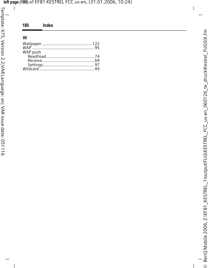 Index180&copy;  BenQ Mobile 2006, Z:\EF81_KESTREL_1\output\FUG\KESTREL_FCC_us-en_060126_te_druck\Kestrel_FUGSIX.fmleft page (180) of EF81 KESTREL FCC us-en, (31.01.2006, 10:24)Template: X75, Version 2.2;VAR Language: en; VAR issue date: 051116WWallpaper ......................................... 122WAP ................................................... 95WAP pushRead/load ....................................... 74Receive........................................... 69Settings.......................................... 97Wildcard ............................................. 49