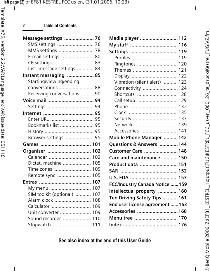 2 Table of ContentsSee also index at the end of this User Guide&copy; BenQ Mobile 2006, Z:\EF81_KESTREL_1\output\FUG\KESTREL_FCC_us-en_060126_te_druck\Kestrel_FUGIVZ.fmleft page (2) of EF81 KESTREL FCC us-en, (31.01.2006, 10:23)Template: X75, Version 2.2;VAR Language: en; VAR issue date: 051116Message settings  ..................... 76SMS settings  .......................... 76MMS settings  ......................... 78E-mail settings  ....................... 80CB settings ............................. 83Inst. message settings ............ 84Instant messaging  ................... 85Starting/viewing/ending conversations ........................ 88Receiving conversations  ......... 90Voice mail  ................................ 94Settings ................................. 94Internet .................................... 95Enter URL ............................... 95Bookmarks list ........................ 95History ................................... 95Browser settings  .................... 95Games .................................... 101Organiser ............................... 102Calendar .............................. 102Dictat. machine .................... 105Time zones  .......................... 105Remote sync  ........................ 105Extras ..................................... 107My menu  ............................. 107SIM toolkit (optional)  ........... 107Alarm clock .......................... 108Calculator ............................ 109Unit converter ...................... 109Sound recorder  .................... 110Stopwatch ........................... 111Media player ........................... 112My stuff  .................................. 116Settings .................................. 119Profiles ................................. 119Ringtones .............................120Themes ................................ 121Display .................................122Vibration (silent alert) ........... 123Connectivity ......................... 124Shortcuts ............................. 128Call setup  .............................129Phone ..................................132Clock ....................................135Security ................................ 137Network ............................... 139Accessories .......................... 141Mobile Phone Manager  .......... 142Questions &amp; Answers  ............. 144Customer Care ........................ 148Care and maintenance  ........... 150Product data  ........................... 151SAR   ........................................ 152U.S. FDA .................................. 153FCC/Industry Canada Notice ......159Intellectual property  .............. 160Ten Driving Safety Tips ........... 161End user license agreement ......163Accessories ............................. 168Menu tree ............................... 170Index ....................................... 176Table of ContentsSee also index at the end of this User Guide
