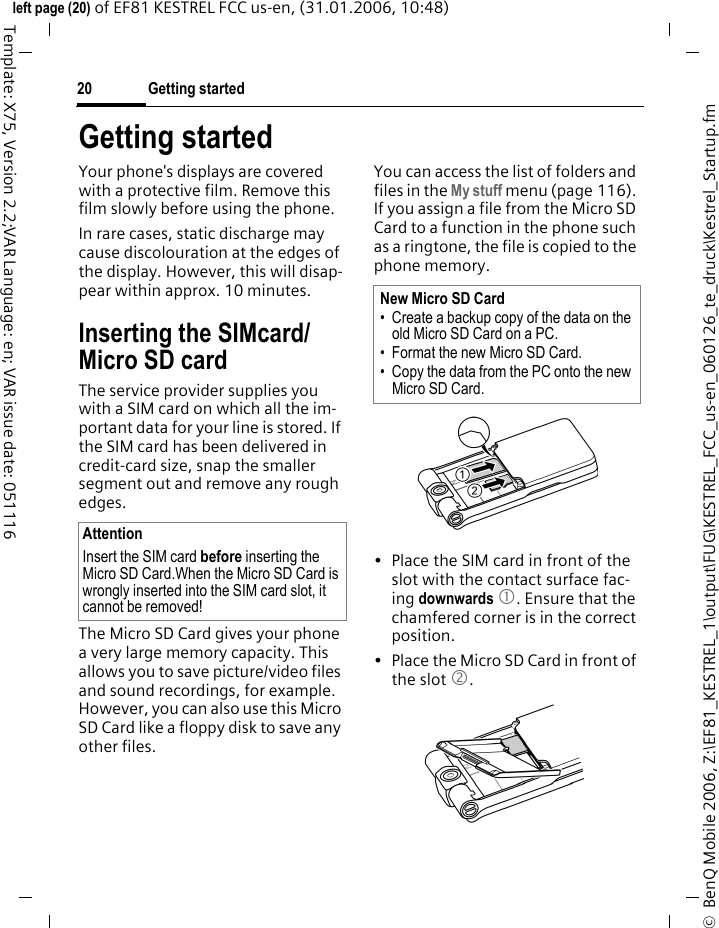 Getting started20&copy;  BenQ Mobile 2006, Z:\EF81_KESTREL_1\output\FUG\KESTREL_FCC_us-en_060126_te_druck\Kestrel_Startup.fmleft page (20) of EF81 KESTREL FCC us-en, (31.01.2006, 10:48)Template: X75, Version 2.2;VAR Language: en; VAR issue date: 051116Getting startedYour phone's displays are covered with a protective film. Remove this film slowly before using the phone. In rare cases, static discharge may cause discolouration at the edges of the display. However, this will disap-pear within approx. 10 minutes. Inserting the SIMcard/ Micro SD cardThe service provider supplies you with a SIM card on which all the im-portant data for your line is stored. If the SIM card has been delivered in credit-card size, snap the smaller segment out and remove any rough edges.The Micro SD Card gives your phone a very large memory capacity. This allows you to save picture/video files and sound recordings, for example. However, you can also use this Micro SD Card like a floppy disk to save any other files.You can access the list of folders and files in the My stuff menu (page 116). If you assign a file from the Micro SD Card to a function in the phone such as a ringtone, the file is copied to the phone memory.&bull; Place the SIM card in front of the slot with the contact surface fac-ing downwards 1. Ensure that the chamfered corner is in the correct position. &bull; Place the Micro SD Card in front of the slot 2. AttentionInsert the SIM card before inserting the Micro SD Card.When the Micro SD Card is wrongly inserted into the SIM card slot, it cannot be removed!New Micro SD Card &bull; Create a backup copy of the data on the old Micro SD Card on a PC.&bull; Format the new Micro SD Card.&bull; Copy the data from the PC onto the new Micro SD Card.
