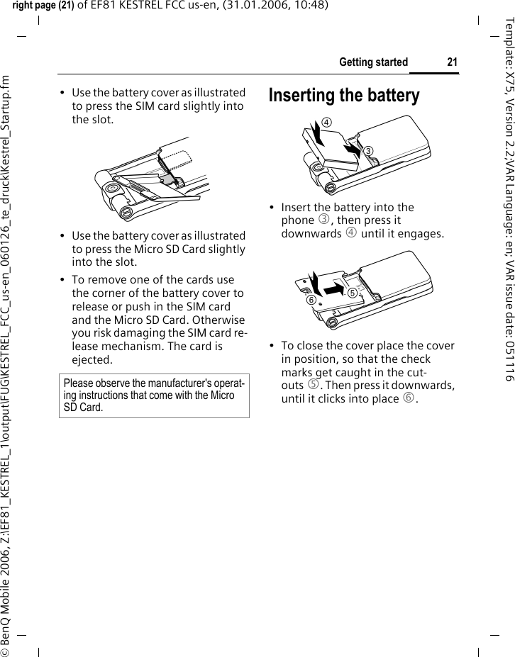 21Getting startedright page (21) of EF81 KESTREL FCC us-en, (31.01.2006, 10:48)&copy; BenQ Mobile 2006, Z:\EF81_KESTREL_1\output\FUG\KESTREL_FCC_us-en_060126_te_druck\Kestrel_Startup.fmTemplate: X75, Version 2.2;VAR Language: en; VAR issue date: 051116&bull; Use the battery cover as illustrated to press the SIM card slightly into the slot. &bull; Use the battery cover as illustrated to press the Micro SD Card slightly into the slot.&bull; To remove one of the cards use the corner of the battery cover to release or push in the SIM card and the Micro SD Card. Otherwise you risk damaging the SIM card re-lease mechanism. The card is ejected.Inserting the battery&bull; Insert the battery into the phone 3, then press it downwards 4 until it engages. &bull; To close the cover place the cover in position, so that the check marks get caught in the cut-outs 5. Then press it downwards, until it clicks into place 6. Please observe the manufacturer's operat-ing instructions that come with the Micro SD Card.