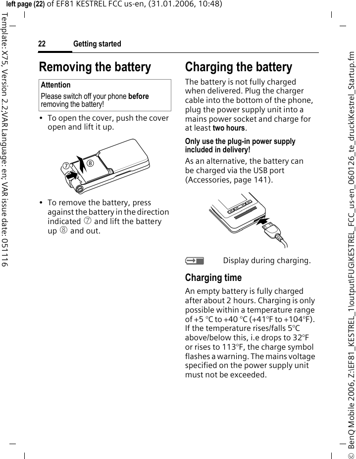 Getting started22&copy;  BenQ Mobile 2006, Z:\EF81_KESTREL_1\output\FUG\KESTREL_FCC_us-en_060126_te_druck\Kestrel_Startup.fmleft page (22) of EF81 KESTREL FCC us-en, (31.01.2006, 10:48)Template: X75, Version 2.2;VAR Language: en; VAR issue date: 051116Removing the battery&bull; To open the cover, push the cover open and lift it up.&bull; To remove the battery, press against the battery in the direction indicated 7 and lift the battery up 8 and out.Charging the batteryThe battery is not fully charged when delivered. Plug the charger cable into the bottom of the phone, plug the power supply unit into a mains power socket and charge for at least two hours. Only use the plug-in power supply included in delivery!As an alternative, the battery can be charged via the USB port (Accessories, page 141).YDisplay during charging.Charging timeAn empty battery is fully charged after about 2 hours. Charging is only possible within a temperature range of +5 &deg;C to +40 &deg;C (+41&deg;F to +104&deg;F). If the temperature rises/falls 5&deg;C above/below this, i.e drops to 32&deg;F or rises to 113&deg;F, the charge symbol flashes a warning. The mains voltage specified on the power supply unit must not be exceeded. AttentionPlease switch off your phone before removing the battery!