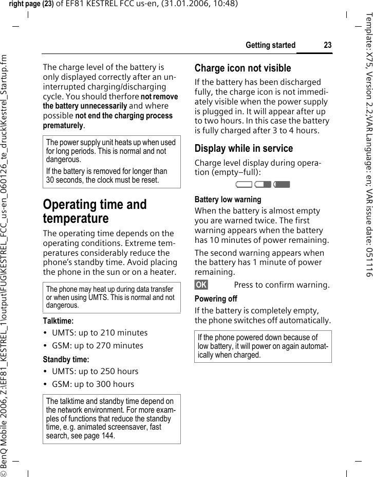 23Getting startedright page (23) of EF81 KESTREL FCC us-en, (31.01.2006, 10:48)&copy; BenQ Mobile 2006, Z:\EF81_KESTREL_1\output\FUG\KESTREL_FCC_us-en_060126_te_druck\Kestrel_Startup.fmTemplate: X75, Version 2.2;VAR Language: en; VAR issue date: 051116The charge level of the battery is only displayed correctly after an un-interrupted charging/discharging cycle. You should therfore not remove the battery unnecessarily and where possible not end the charging process prematurely. Operating time and temperatureThe operating time depends on the operating conditions. Extreme tem-peratures considerably reduce the phone&rsquo;s standby time. Avoid placing the phone in the sun or on a heater.Talktime:&bull; UMTS: up to 210 minutes&bull; GSM: up to 270 minutesStandby time:&bull; UMTS: up to 250 hours&bull; GSM: up to 300 hoursCharge icon not visibleIf the battery has been discharged fully, the charge icon is not immedi-ately visible when the power supply is plugged in. It will appear after up to two hours. In this case the battery is fully charged after 3 to 4 hours.Display while in serviceCharge level display during opera-tion (empty&ndash;full):VWX Battery low warningWhen the battery is almost empty you are warned twice. The first warning appears when the battery has 10 minutes of power remaining. The second warning appears when the battery has 1 minute of power remaining.&sect;OK&sect; Press to confirm warning.Powering off If the battery is completely empty, the phone switches off automatically.The power supply unit heats up when used for long periods. This is normal and not dangerous.If the battery is removed for longer than 30 seconds, the clock must be reset. The phone may heat up during data transfer or when using UMTS. This is normal and not dangerous. The talktime and standby time depend on the network environment. For more exam-ples of functions that reduce the standby time, e.g. animated screensaver, fast search, see page 144. If the phone powered down because of low battery, it will power on again automat-ically when charged.