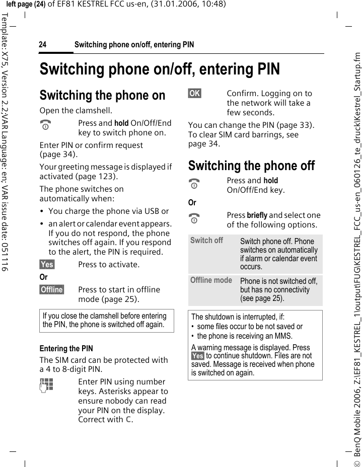 Switching phone on/off, entering PIN24&copy;  BenQ Mobile 2006, Z:\EF81_KESTREL_1\output\FUG\KESTREL_FCC_us-en_060126_te_druck\Kestrel_Startup.fmleft page (24) of EF81 KESTREL FCC us-en, (31.01.2006, 10:48)Template: X75, Version 2.2;VAR Language: en; VAR issue date: 051116Switching phone on/off, entering PINSwitching the phone onOpen the clamshell.BPress and hold On/Off/End key to switch phone on.Enter PIN or confirm request (page 34). Your greeting message is displayed if activated (page 123). The phone switches on automatically when:&bull; You charge the phone via USB or&bull; an alert or calendar event appears. If you do not respond, the phone switches off again. If you respond to the alert, the PIN is required.&sect;Yes&sect; Press to activate.Or &sect;Offline&sect; Press to start in offline mode (page 25). Entering the PINThe SIM card can be protected with a 4 to 8-digit PIN.JEnter PIN using number keys. Asterisks appear to ensure nobody can read your PIN on the display. Correct with l.&sect;OK&sect; Confirm. Logging on to the network will take a few seconds.You can change the PIN (page 33). To clear SIM card barrings, see page 34.Switching the phone offBPress and hold On/Off/End key. Or BPress briefly and select one of the following options.If you close the clamshell before entering the PIN, the phone is switched off again.Switch off Switch phone off. Phone switches on automatically if alarm or calendar event occurs.Offline mode Phone is not switched off, but has no connectivity (see page 25).The shutdown is interrupted, if:&bull; some files occur to be not saved or&bull; the phone is receiving an MMS.A warning message is displayed. Press &sect;Yes&sect; to continue shutdown. Files are not saved. Message is received when phone is switched on again.