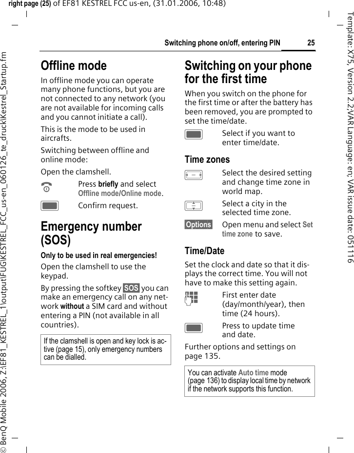 25Switching phone on/off, entering PINright page (25) of EF81 KESTREL FCC us-en, (31.01.2006, 10:48)&copy; BenQ Mobile 2006, Z:\EF81_KESTREL_1\output\FUG\KESTREL_FCC_us-en_060126_te_druck\Kestrel_Startup.fmTemplate: X75, Version 2.2;VAR Language: en; VAR issue date: 051116Offline modeIn offline mode you can operate many phone functions, but you are not connected to any network (you are not available for incoming calls and you cannot initiate a call). This is the mode to be used in aircrafts.Switching between offline and online mode:Open the clamshell.BPress briefly and select Offline mode/Online mode. CConfirm request. Emergency number (SOS)Only to be used in real emergencies!Open the clamshell to use the keypad.By pressing the softkey &sect;SOS&sect; you can make an emergency call on any net-work without a SIM card and without entering a PIN (not available in all countries).Switching on your phone for the first timeWhen you switch on the phone for the first time or after the battery has been removed, you are prompted to set the time/date.CSelect if you want to enter time/date.Time zonesFSelect the desired setting and change time zone in world map.ISelect a city in the selected time zone.&sect;Options&sect; Open menu and select Set time zone to save.Time/DateSet the clock and date so that it dis-plays the correct time. You will not have to make this setting again.JFirst enter date (day/month/year), then time (24 hours).CPress to update time and date.Further options and settings on page 135.If the clamshell is open and key lock is ac-tive (page 15), only emergency numbers can be dialled.You can activate Auto time mode (page 136) to display local time by network if the network supports this function.