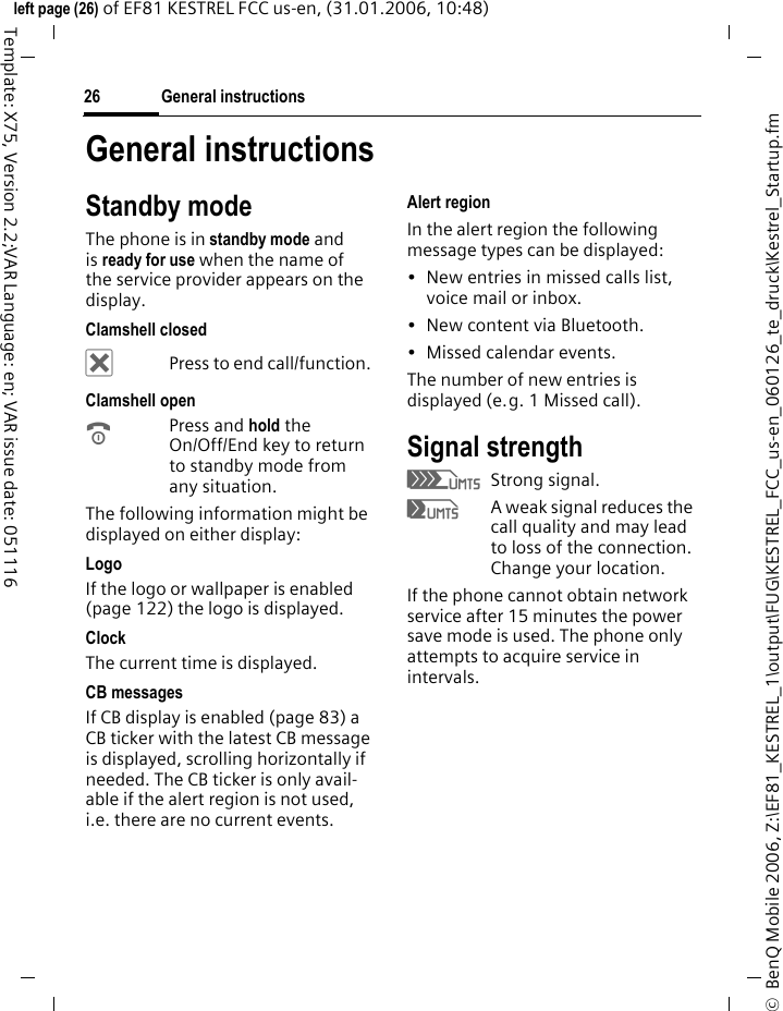 General instructions26&copy;  BenQ Mobile 2006, Z:\EF81_KESTREL_1\output\FUG\KESTREL_FCC_us-en_060126_te_druck\Kestrel_Startup.fmleft page (26) of EF81 KESTREL FCC us-en, (31.01.2006, 10:48)Template: X75, Version 2.2;VAR Language: en; VAR issue date: 051116General instructionsStandby modeThe phone is in standby mode and is ready for use when the name of the service provider appears on the display.Clamshell closed&micro;Press to end call/function. Clamshell openBPress and hold the On/Off/End key to return to standby mode from any situation.The following information might be displayed on either display:LogoIf the logo or wallpaper is enabled (page 122) the logo is displayed.Clock The current time is displayed.CB messagesIf CB display is enabled (page 83) a CB ticker with the latest CB message is displayed, scrolling horizontally if needed. The CB ticker is only avail-able if the alert region is not used, i.e. there are no current events.Alert regionIn the alert region the following message types can be displayed: &bull; New entries in missed calls list, voice mail or inbox. &bull;New content via Bluetooth.&bull; Missed calendar events. The number of new entries is displayed (e.g. 1 Missed call).Signal strengthZStrong signal.[A weak signal reduces the call quality and may lead to loss of the connection. Change your location.If the phone cannot obtain network service after 15 minutes the power save mode is used. The phone only attempts to acquire service in intervals.