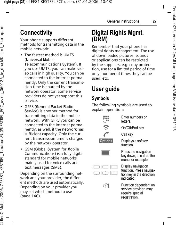 27General instructionsright page (27) of EF81 KESTREL FCC us-en, (31.01.2006, 10:48)&copy; BenQ Mobile 2006, Z:\EF81_KESTREL_1\output\FUG\KESTREL_FCC_us-en_060126_te_druck\Kestrel_Startup.fmTemplate: X75, Version 2.2;VAR Language: en; VAR issue date: 051116ConnectivityYour phone supports different methods for transmitting data in the mobile network:&bull; The fastest method is UMTS (Universal Mobile Telecommunications System). If you use UMTS, you can make vid-eo calls in high quality. You can be connected to the Internet perma-nently. Only the current transmis-sion time is charged by the network operator. Some service providers do not yet support this service. &bull;GPRS (General Packet Radio Service) is another method for transmitting data in the mobile network. With GPRS you can be connected to the Internet perma-nently, as well, if the network has sufficient capacity. Only the cur-rent transmission time is charged by the network operator. &bull;GSM (Global System for Mobile Communications) is a fully digital standard for mobile networks mainly used for voice calls and text messages (SMS). Depending on the surrounding net-work and your provider, the differ-ent methods are used automatically. Depending on your provider you may set which method to use (page 140).Digital Rights Mgmt. (DRM)Remember that your phone has digital rights management. The use of downloaded pictures, sounds or applications can be restricted by the suppliers, e.g. copy protec-tion, use for a limited period of time only, number of times they can be used, etc. User guideSymbolsThe following symbols are used to explain operation:J Enter numbers or letters.B On/Off/End keyA Call key&sect;Options&sect; Displays a softkey function.C Press the navigation key down, to call up the menu for example. D F E H I G Display navigation function. Press naviga-tion key in the direction indicated.= Function dependent on service provider, may require special registration.