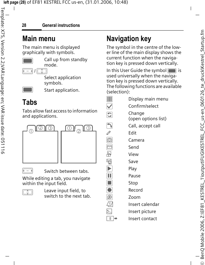 General instructions28&copy;  BenQ Mobile 2006, Z:\EF81_KESTREL_1\output\FUG\KESTREL_FCC_us-en_060126_te_druck\Kestrel_Startup.fmleft page (28) of EF81 KESTREL FCC us-en, (31.01.2006, 10:48)Template: X75, Version 2.2;VAR Language: en; VAR issue date: 051116Main menuThe main menu is displayed graphically with symbols.CCall up from standby mode.F/ ISelect application symbols. CStart application.Tabs Tabs allow fast access to information and applications.FSwitch between tabs.While editing a tab, you navigate within the input field. ILeave input field, to switch to the next tab. Navigation keyThe symbol in the centre of the low-er line of the main display shows the current function when the naviga-tion key is pressed down vertically.In this User Guide the symbol C is used universally when the naviga-tion key is pressed down vertically. The following functions are available (selection):&fnof;Display main menu&sbquo;Confirm/select&Dagger;Change (open options list)&dagger;Call, accept call&mdash;Edit&rdquo;Camera&tilde;Send&ocirc;View&ndash;Save&circ;Play&permil;Pause&lsaquo;Stop&Scaron;Record&ldquo;Zoom&ouml;Insert calendar|Insert picture&Iuml;Insert contact23131 2