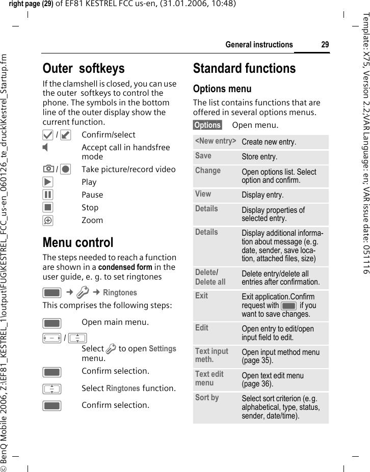 29General instructionsright page (29) of EF81 KESTREL FCC us-en, (31.01.2006, 10:48)&copy; BenQ Mobile 2006, Z:\EF81_KESTREL_1\output\FUG\KESTREL_FCC_us-en_060126_te_druck\Kestrel_Startup.fmTemplate: X75, Version 2.2;VAR Language: en; VAR issue date: 051116Outer  softkeysIf the clamshell is closed, you can use the outer  softkeys to control the phone. The symbols in the bottom line of the outer display show the current function. &sbquo; / &cedil;Confirm/select&Yacute;Accept call in handsfree mode;/ &Scaron;Take picture/record video&circ;Play&permil;Pause&lsaquo;Stop&ldquo;ZoomMenu controlThe steps needed to reach a function are shown in a condensed form in the user guide, e. g. to set ringtonesC &cent;T &cent;RingtonesThis comprises the following steps:COpen main menu.F/ ISelect T to open Settings menu.CConfirm selection.ISelect Ringtones function.CConfirm selection.Standard functionsOptions menuThe list contains functions that are offered in several options menus.&sect;Options&sect; Open menu.<New entry> Create new entry.Save Store entry.Change Open options list. Select option and confirm.View Display entry.Details Display properties of selected entry.Details Display additional informa-tion about message (e.g. date, sender, save loca-tion, attached files, size)Delete/ Delete all Delete entry/delete all entries after confirmation.Exit Exit application.Confirm request with C if you want to save changes.Edit Open entry to edit/open input field to edit.Text input meth. Open input method menu (page 35).Text edit menu Open text edit menu (page 36). Sort by Select sort criterion (e.g. alphabetical, type, status, sender, date/time).