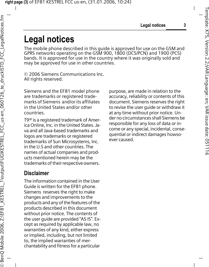 3Legal noticesright page (3) of EF81 KESTREL FCC us-en, (31.01.2006, 10:24)&copy; BenQ Mobile 2006, Z:\EF81_KESTREL_1\output\FUG\KESTREL_FCC_us-en_060126_te_druck\STD_FCC_LegalNotices.fmTemplate: X75, Version 2.2;VAR Language: en; VAR issue date: 051116Legal noticesThe mobile phone described in this guide is approved for use on the GSM and GPRS networks operating on the GSM 900, 1800 (DCS/PCN) and 1900 (PCS) bands. It is approved for use in the country where it was originally sold and may be approved for use in other countries.&copy; 2006 Siemens Communications Inc.All rights reserved.Siemens and the EF81 model phone are trademarks or registered trade-marks of Siemens  and/or its affiliates in the United States and/or other countries.T9&reg; is a registered trademark of Amer-ica Online, Inc. in the United States. Ja-va and all Java-based trademarks and logos are trademarks or registered trademarks of Sun Microsystems, Inc. in the U.S and other countries. The names of actual companies and prod-ucts mentioned herein may be the trademarks of their respective owners. DisclaimerThe information contained in the User Guide is written for the EF81 phone. Siemens  reserves the right to make changes and improvements to the products and any of the features of the products described in this document without prior notice. The contents of the user guide are provided "AS IS". Ex-cept as required by applicable law, no warranties of any kind, either express or implied, including, but not limited to, the implied warranties of mer-chantability and fitness for a particular purpose, are made in relation to the accuracy, reliability or contents of this document. Siemens reserves the right to revise the user guide or withdraw it at any time without prior notice. Un-der no circumstances shall Siemens be responsible for any loss of data or in-come or any special, incidental, conse-quential or indirect damages howso-ever caused.