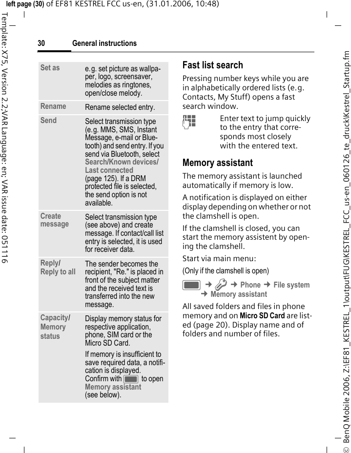 General instructions30&copy;  BenQ Mobile 2006, Z:\EF81_KESTREL_1\output\FUG\KESTREL_FCC_us-en_060126_te_druck\Kestrel_Startup.fmleft page (30) of EF81 KESTREL FCC us-en, (31.01.2006, 10:48)Template: X75, Version 2.2;VAR Language: en; VAR issue date: 051116Fast list searchPressing number keys while you are in alphabetically ordered lists (e.g. Contacts, My Stuff) opens a fast search window. JEnter text to jump quickly to the entry that corre-sponds most closely with the entered text.Memory assistantThe memory assistant is launched automatically if memory is low. A notification is displayed on either display depending on whether or not the clamshell is open.If the clamshell is closed, you can start the memory assistent by open-ing the clamshell. Start via main menu:(Only if the clamshell is open)C &cent;T &cent;Phone &cent;File system &cent;Memory assistantAll saved folders and files in phone memory and on Micro SD Card are list-ed (page 20). Display name and of folders and number of files.Set as e.g. set picture as wallpa-per, logo, screensaver, melodies as ringtones, open/close melody.Rename Rename selected entry.Send Select transmission type (e.g. MMS, SMS, Instant Message, e-mail or Blue-tooth) and send entry. If you send via Bluetooth, select Search/Known devices/ Last connected (page 125). If a DRM protected file is selected, the send option is not available. Create message Select transmission type (see above) and create message. If contact/call list entry is selected, it is used for receiver data.Reply/Reply to all The sender becomes the recipient, "Re." is placed in front of the subject matter and the received text is transferred into the new message.Capacity/ Memory status Display memory status for respective application, phone, SIM card or the Micro SD Card.If memory is insufficient to save required data, a notifi-cation is displayed. Confirm with C to open Memory assistant (see below).
