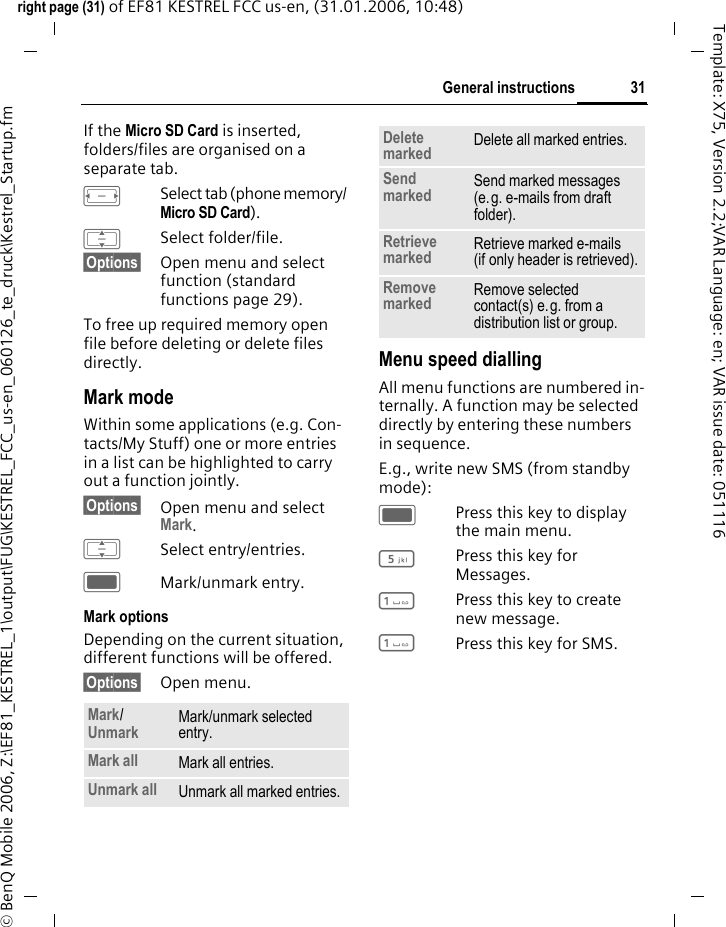 31General instructionsright page (31) of EF81 KESTREL FCC us-en, (31.01.2006, 10:48)&copy; BenQ Mobile 2006, Z:\EF81_KESTREL_1\output\FUG\KESTREL_FCC_us-en_060126_te_druck\Kestrel_Startup.fmTemplate: X75, Version 2.2;VAR Language: en; VAR issue date: 051116If the Micro SD Card is inserted, folders/files are organised on a separate tab. FSelect tab (phone memory/ Micro SD Card). ISelect folder/file.&sect;Options&sect; Open menu and select function (standard functions page 29).To free up required memory open file before deleting or delete files directly.Mark modeWithin some applications (e.g. Con-tacts/My Stuff) one or more entries in a list can be highlighted to carry out a function jointly. &sect;Options&sect; Open menu and select Mark.ISelect entry/entries.CMark/unmark entry.Mark optionsDepending on the current situation, different functions will be offered. &sect;Options&sect; Open menu.Menu speed diallingAll menu functions are numbered in-ternally. A function may be selected directly by entering these numbers in sequence.E.g., write new SMS (from standby mode):CPress this key to display the main menu.5Press this key for Messages. 1Press this key to create new message.1Press this key for SMS.Mark/ Unmark Mark/unmark selected entry.Mark all Mark all entries.Unmark all Unmark all marked entries.Delete marked Delete all marked entries.Send marked  Send marked messages (e.g. e-mails from draft folder). Retrieve marked Retrieve marked e-mails (if only header is retrieved).Remove marked Remove selected contact(s) e.g. from a distribution list or group.