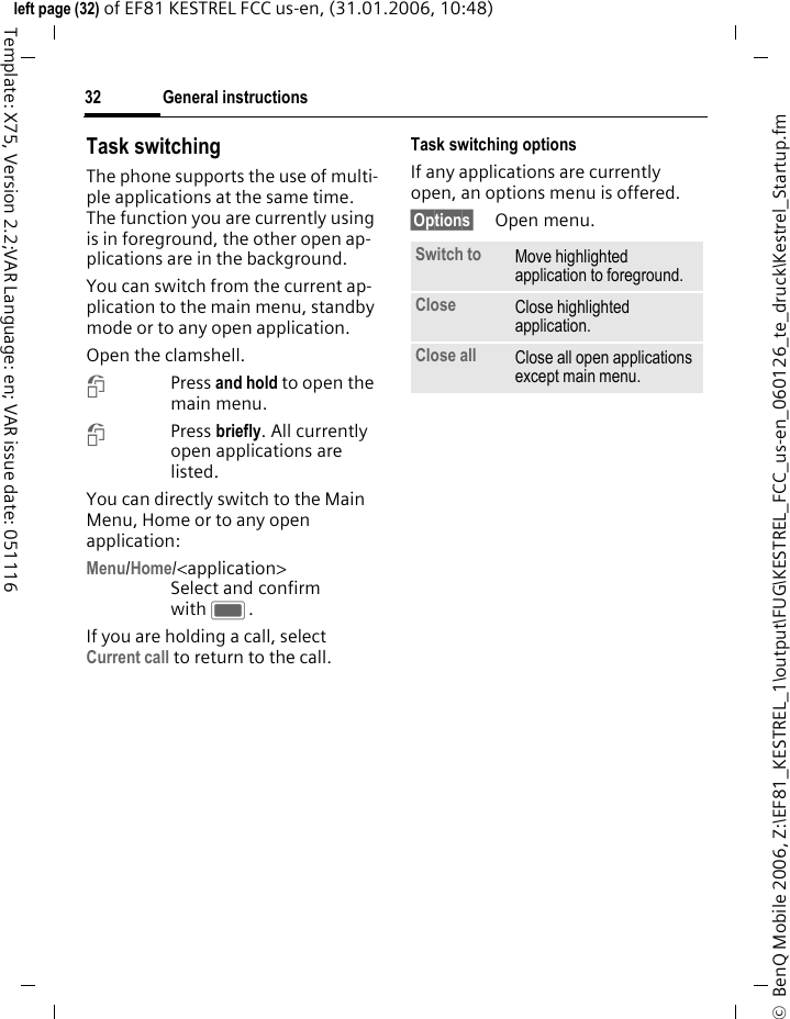 General instructions32&copy;  BenQ Mobile 2006, Z:\EF81_KESTREL_1\output\FUG\KESTREL_FCC_us-en_060126_te_druck\Kestrel_Startup.fmleft page (32) of EF81 KESTREL FCC us-en, (31.01.2006, 10:48)Template: X75, Version 2.2;VAR Language: en; VAR issue date: 051116Task switching The phone supports the use of multi-ple applications at the same time. The function you are currently using is in foreground, the other open ap-plications are in the background. You can switch from the current ap-plication to the main menu, standby mode or to any open application.Open the clamshell.iPress and hold to open the main menu.iPress briefly. All currently open applications are listed.You can directly switch to the Main Menu, Home or to any open application:Menu/Home/<application> Select and confirm with C.If you are holding a call, select Current call to return to the call.Task switching optionsIf any applications are currently open, an options menu is offered.&sect;Options&sect; Open menu.Switch to Move highlighted application to foreground.Close Close highlighted application.Close all Close all open applications except main menu.