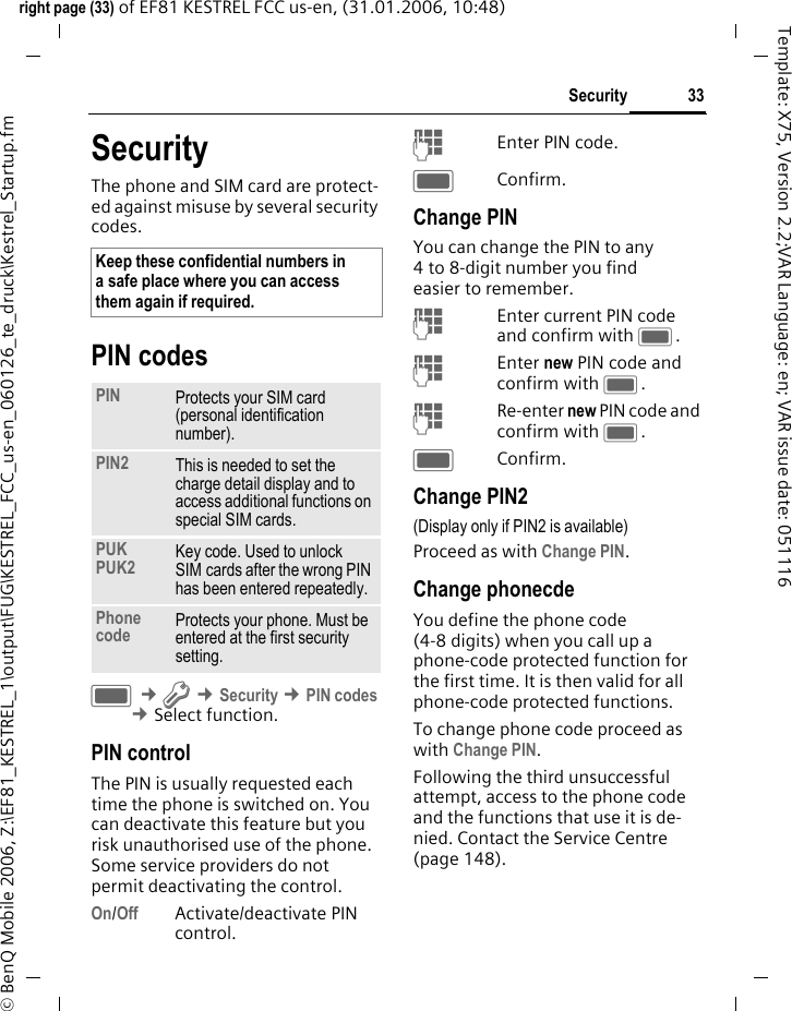 33Securityright page (33) of EF81 KESTREL FCC us-en, (31.01.2006, 10:48)&copy; BenQ Mobile 2006, Z:\EF81_KESTREL_1\output\FUG\KESTREL_FCC_us-en_060126_te_druck\Kestrel_Startup.fmTemplate: X75, Version 2.2;VAR Language: en; VAR issue date: 051116SecurityThe phone and SIM card are protect-ed against misuse by several security codes.PIN codesC &cent;T &cent;Security &cent;PIN codes &cent;Select function. PIN controlThe PIN is usually requested each time the phone is switched on. You can deactivate this feature but you risk unauthorised use of the phone. Some service providers do not permit deactivating the control.On/Off Activate/deactivate PIN control. JEnter PIN code.CConfirm.Change PINYou can change the PIN to any 4 to 8-digit number you find easier to remember.JEnter current PIN code and confirm with C.JEnter new PIN code and confirm with C.JRe-enter new PIN code and confirm with C.CConfirm.Change PIN2(Display only if PIN2 is available)Proceed as with Change PIN.Change phonecdeYou define the phone code (4-8 digits) when you call up a phone-code protected function for the first time. It is then valid for all phone-code protected functions. To change phone code proceed as with Change PIN.Following the third unsuccessful attempt, access to the phone code and the functions that use it is de-nied. Contact the Service Centre (page 148).Keep these confidential numbers in a safe place where you can access them again if required. PIN Protects your SIM card (personal identification number).PIN2 This is needed to set the charge detail display and to access additional functions on special SIM cards.PUKPUK2 Key code. Used to unlock SIM cards after the wrong PIN has been entered repeatedly.Phone code Protects your phone. Must be entered at the first security setting.