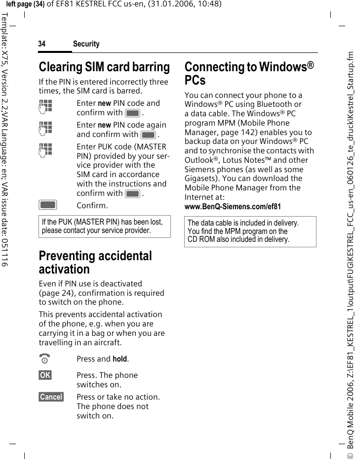 Security34&copy;  BenQ Mobile 2006, Z:\EF81_KESTREL_1\output\FUG\KESTREL_FCC_us-en_060126_te_druck\Kestrel_Startup.fmleft page (34) of EF81 KESTREL FCC us-en, (31.01.2006, 10:48)Template: X75, Version 2.2;VAR Language: en; VAR issue date: 051116Clearing SIM card barringIf the PIN is entered incorrectly three times, the SIM card is barred. JEnter new PIN code and confirm with C.JEnter new PIN code again and confirm with C.JEnter PUK code (MASTER PIN) provided by your ser-vice provider with the SIM card in accordance with the instructions and confirm with C.CConfirm.Preventing accidental activationEven if PIN use is deactivated (page 24), confirmation is required to switch on the phone.This prevents accidental activation of the phone, e.g. when you are carrying it in a bag or when you are travelling in an aircraft.BPress and hold. &sect;OK&sect; Press. The phone switches on.&sect;Cancel&sect; Press or take no action. The phone does not switch on.Connecting to Windows&reg; PCsYou can connect your phone to a Windows&reg; PC using Bluetooth or a data cable. The Windows&reg; PC program MPM (Mobile Phone Manager, page 142) enables you to backup data on your Windows&reg; PC and to synchronise the contacts with Outlook&reg;, Lotus Notes&trade; and other Siemens phones (as well as some Gigasets). You can download the Mobile Phone Manager from the Internet at:www.BenQ-Siemens.com/ef81 If the PUK (MASTER PIN) has been lost, please contact your service provider. The data cable is included in delivery. You find the MPM program on the CD ROM also included in delivery.