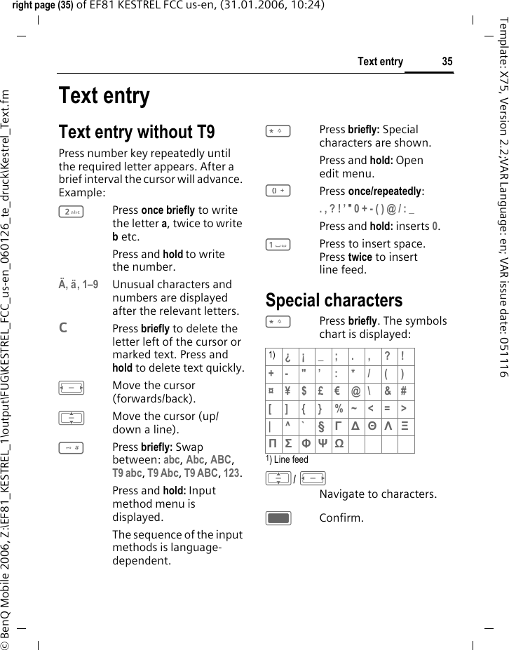 35Text entryright page (35) of EF81 KESTREL FCC us-en, (31.01.2006, 10:24)&copy; BenQ Mobile 2006, Z:\EF81_KESTREL_1\output\FUG\KESTREL_FCC_us-en_060126_te_druck\Kestrel_Text.fmTemplate: X75, Version 2.2;VAR Language: en; VAR issue date: 051116Text entryText entry without T9Press number key repeatedly until the required letter appears. After a brief interval the cursor will advance. Example: 2Press once briefly to write the letter a, twice to write b etc. Press and hold to write the number.&Auml;, &auml;, 1&ndash;9 Unusual characters and numbers are displayed after the relevant letters.lPress briefly to delete the letter left of the cursor or marked text. Press and hold to delete text quickly.FMove the cursor (forwards/back).IMove the cursor (up/ down a line).#Press briefly: Swap between: abc, Abc, ABC, T9 abc, T9 Abc, T9 ABC, 123. Press and hold: Input method menu is displayed.The sequence of the input methods is language-dependent.*Press briefly: Special characters are shown.Press and hold: Open edit menu.0Press once/repeatedly:. , ? ! &rsquo; " 0 + - ( ) @ / : _ Press and hold: inserts 0.1Press to insert space. Press twice to insert line feed.Special characters*Press briefly. The symbols chart is displayed:1) Line feed I/ FNavigate to characters.CConfirm.1) &iquest;&iexcl;_;.,?!+- "&rsquo; : * / ( )&curren;&yen;$&pound;&euro;@\ &amp;#[ ] { } %~<=>|^`&sect; &Gamma; ∆ &Theta; &Lambda; &Xi; &Pi; &Sigma; &Phi; &Psi; Ω 