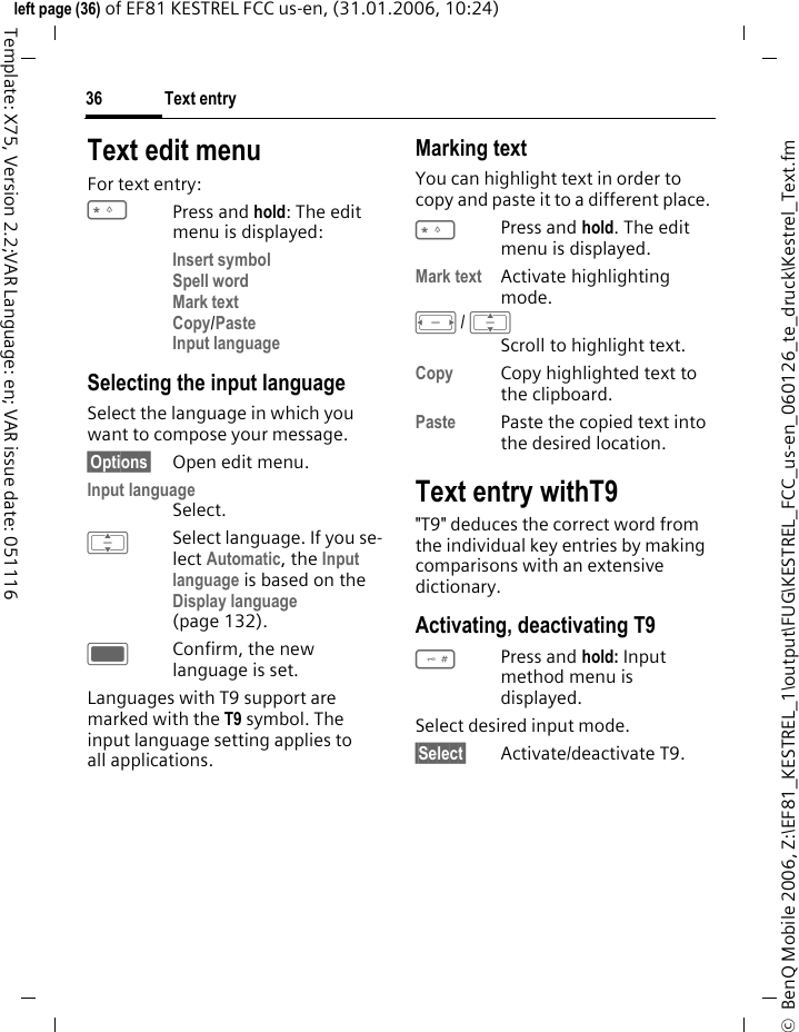 Text entry36&copy;  BenQ Mobile 2006, Z:\EF81_KESTREL_1\output\FUG\KESTREL_FCC_us-en_060126_te_druck\Kestrel_Text.fmleft page (36) of EF81 KESTREL FCC us-en, (31.01.2006, 10:24)Template: X75, Version 2.2;VAR Language: en; VAR issue date: 051116Text edit menuFor text entry:*Press and hold: The edit menu is displayed:Insert symbolSpell wordMark textCopy/PasteInput language Selecting the input languageSelect the language in which you want to compose your message.&sect;Options&sect; Open edit menu.Input language Select.ISelect language. If you se-lect Automatic, the Input language is based on the Display language (page 132). CConfirm, the new language is set. Languages with T9 support are marked with the T9 symbol. The input language setting applies to all applications.Marking text You can highlight text in order to copy and paste it to a different place.*Press and hold. The edit menu is displayed. Mark text Activate highlighting mode.F/ IScroll to highlight text.Copy Copy highlighted text to the clipboard. Paste Paste the copied text into the desired location. Text entry withT9"T9" deduces the correct word from the individual key entries by making comparisons with an extensive dictionary.Activating, deactivating T9#Press and hold: Input method menu is displayed.Select desired input mode.&sect;Select&sect; Activate/deactivate T9.
