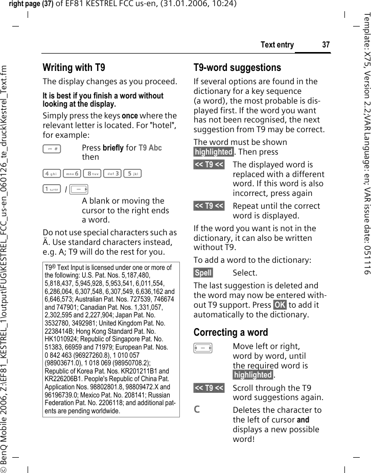37Text entryright page (37) of EF81 KESTREL FCC us-en, (31.01.2006, 10:24)&copy; BenQ Mobile 2006, Z:\EF81_KESTREL_1\output\FUG\KESTREL_FCC_us-en_060126_te_druck\Kestrel_Text.fmTemplate: X75, Version 2.2;VAR Language: en; VAR issue date: 051116Writing with T9The display changes as you proceed.It is best if you finish a word without looking at the display.Simply press the keys once where the relevant letter is located. For "hotel", for example:#Press briefly for T9 Abc then46835 1 / EA blank or moving the cursor to the right ends aword.Do not use special characters such as &Auml;. Use standard characters instead, e.g. A; T9 will do the rest for you.T9-word suggestionsIf several options are found in the dictionary for a key sequence (a word), the most probable is dis-played first. If the word you want has not been recognised, the next suggestion from T9 may be correct.The word must be shown &sect;highlighted&sect;. Then press&sect;<< T9 <<&sect; The displayed word is replaced with a different word. If this word is also incorrect, press again&sect;<< T9 <<&sect; Repeat until the correct word is displayed.If the word you want is not in the dictionary, it can also be written without T9.To add a word to the dictionary:&sect;Spell&sect; Select.The last suggestion is deleted and the word may now be entered with-out T9 support. Press &sect;OK&sect; to add it automatically to the dictionary.Correcting a wordFMove left or right, word by word, until the required word is &sect;highlighted&sect;.&sect;<< T9 <<&sect; Scroll through the T9 word suggestions again.lDeletes the character to the left of cursor and displays a new possible word!T9&reg; Text Input is licensed under one or more of the following: U.S. Pat. Nos. 5,187,480, 5,818,437, 5,945,928, 5,953,541, 6,011,554, 6,286,064, 6,307,548, 6,307,549, 6,636,162 and 6,646,573; Australian Pat. Nos. 727539, 746674 and 747901; Canadian Pat. Nos. 1,331,057, 2,302,595 and 2,227,904; Japan Pat. No. 3532780, 3492981; United Kingdom Pat. No. 2238414B; Hong Kong Standard Pat. No. HK1010924; Republic of Singapore Pat. No. 51383, 66959 and 71979; European Pat. Nos. 0 842 463 (96927260.8), 1 010 057 (98903671.0), 1 018 069 (98950708.2); Republic of Korea Pat. Nos. KR201211B1 and KR226206B1. People's Republic of China Pat. Application Nos. 98802801.8, 98809472.X and 96196739.0; Mexico Pat. No. 208141; Russian Federation Pat. No. 2206118; and additional pat-ents are pending worldwide.