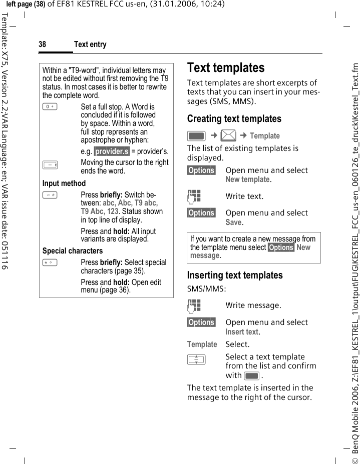Text entry38&copy;  BenQ Mobile 2006, Z:\EF81_KESTREL_1\output\FUG\KESTREL_FCC_us-en_060126_te_druck\Kestrel_Text.fmleft page (38) of EF81 KESTREL FCC us-en, (31.01.2006, 10:24)Template: X75, Version 2.2;VAR Language: en; VAR issue date: 051116Text templatesText templates are short excerpts of texts that you can insert in your mes-sages (SMS, MMS). Creating text templatesC &cent;M &cent;TemplateThe list of existing templates is displayed. &sect;Options&sect; Open menu and select New template. JWrite text.&sect;Options&sect; Open menu and select Save. Inserting text templatesSMS/MMS:JWrite message.&sect;Options&sect; Open menu and select Insert text.Template Select. ISelect a text template from the list and confirm with C.The text template is inserted in the message to the right of the cursor.Within a "T9-word", individual letters may not be edited without first removing the T9 status. In most cases it is better to rewrite the complete word.0Set a full stop. A Word is concluded if it is followed by space. Within a word, full stop represents an apostrophe or hyphen: e.g. &sect;provider.s&sect; = provider&rsquo;s.EMoving the cursor to the right ends the word.Input method#Press briefly: Switch be-tween: abc, Abc, T9 abc, T9 Abc, 123. Status shown in top line of display.Press and hold: All input variants are displayed.Special characters*Press briefly: Select special characters (page 35).Press and hold: Open edit menu (page 36).If you want to create a new message from the template menu select &sect;Options&sect; New message.