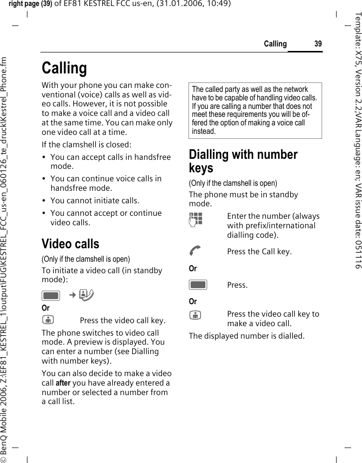 39Callingright page (39) of EF81 KESTREL FCC us-en, (31.01.2006, 10:49)&copy; BenQ Mobile 2006, Z:\EF81_KESTREL_1\output\FUG\KESTREL_FCC_us-en_060126_te_druck\Kestrel_Phone.fmTemplate: X75, Version 2.2;VAR Language: en; VAR issue date: 051116CallingWith your phone you can make con-ventional (voice) calls as well as vid-eo calls. However, it is not possible to make a voice call and a video call at the same time. You can make only one video call at a time. If the clamshell is closed:&bull; You can accept calls in handsfree mode.&bull; You can continue voice calls in handsfree mode.&bull; You cannot initiate calls. &bull; You cannot accept or continue video calls.Video calls(Only if the clamshell is open)To initiate a video call (in standby mode):C &cent;&yen; Or jPress the video call key.The phone switches to video call mode. A preview is displayed. You can enter a number (see Dialling with number keys).You can also decide to make a video call after you have already entered a number or selected a number from a call list. Dialling with number keys(Only if the clamshell is open)The phone must be in standby mode.JEnter the number (always with prefix/international dialling code). APress the Call key. Or CPress.Or jPress the video call key to make a video call. The displayed number is dialled.The called party as well as the network have to be capable of handling video calls. If you are calling a number that does not meet these requirements you will be of-fered the option of making a voice call instead.