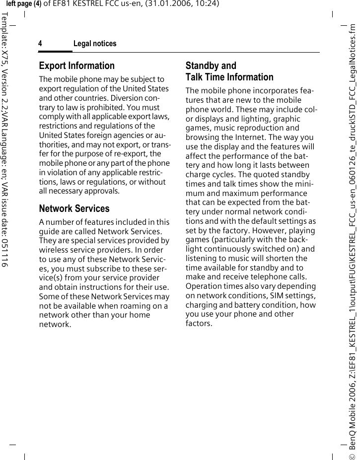 Legal notices4&copy;  BenQ Mobile 2006, Z:\EF81_KESTREL_1\output\FUG\KESTREL_FCC_us-en_060126_te_druck\STD_FCC_LegalNotices.fmleft page (4) of EF81 KESTREL FCC us-en, (31.01.2006, 10:24)Template: X75, Version 2.2;VAR Language: en; VAR issue date: 051116Export InformationThe mobile phone may be subject to export regulation of the United States and other countries. Diversion con-trary to law is prohibited. You must comply with all applicable export laws, restrictions and regulations of the United States foreign agencies or au-thorities, and may not export, or trans-fer for the purpose of re-export, the mobile phone or any part of the phone in violation of any applicable restric-tions, laws or regulations, or without all necessary approvals.Network ServicesA number of features included in this guide are called Network Services. They are special services provided by wireless service providers. In order to use any of these Network Servic-es, you must subscribe to these ser-vice(s) from your service provider and obtain instructions for their use. Some of these Network Services may not be available when roaming on a network other than your home network.Standby andTalk Time InformationThe mobile phone incorporates fea-tures that are new to the mobile phone world. These may include col-or displays and lighting, graphic games, music reproduction and browsing the Internet. The way you use the display and the features will affect the performance of the bat-tery and how long it lasts between charge cycles. The quoted standby times and talk times show the mini-mum and maximum performance that can be expected from the bat-tery under normal network condi-tions and with the default settings as set by the factory. However, playing games (particularly with the back-light continuously switched on) and listening to music will shorten the time available for standby and to make and receive telephone calls. Operation times also vary depending on network conditions, SIM settings, charging and battery condition, how you use your phone and other factors. 