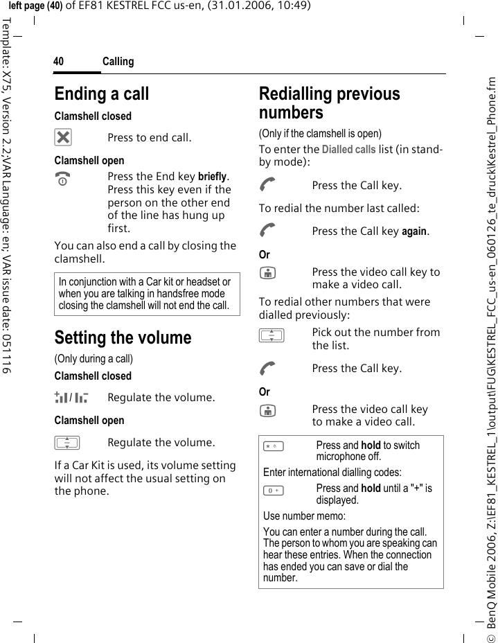 Calling40&copy;  BenQ Mobile 2006, Z:\EF81_KESTREL_1\output\FUG\KESTREL_FCC_us-en_060126_te_druck\Kestrel_Phone.fmleft page (40) of EF81 KESTREL FCC us-en, (31.01.2006, 10:49)Template: X75, Version 2.2;VAR Language: en; VAR issue date: 051116Ending a callClamshell closed&micro;Press to end call.Clamshell openBPress the End key briefly. Press this key even if the person on the other end of the line has hung up first.You can also end a call by closing the clamshell. Setting the volume(Only during a call)Clamshell closed+/ -Regulate the volume.Clamshell openIRegulate the volume.If a Car Kit is used, its volume setting will not affect the usual setting on the phone.Redialling previous numbers(Only if the clamshell is open)To enter the Dialled calls list (in stand-by mode):APress the Call key.To redial the number last called:APress the Call key again.Or jPress the video call key to make a video call. To redial other numbers that were dialled previously:IPick out the number from the list.APress the Call key.Or jPress the video call key to make a video call. In conjunction with a Car kit or headset or when you are talking in handsfree mode closing the clamshell will not end the call. *Press and hold to switch microphone off.Enter international dialling codes:0Press and hold until a "+" is displayed.Use number memo:You can enter a number during the call. The person to whom you are speaking can hear these entries. When the connection has ended you can save or dial the number.