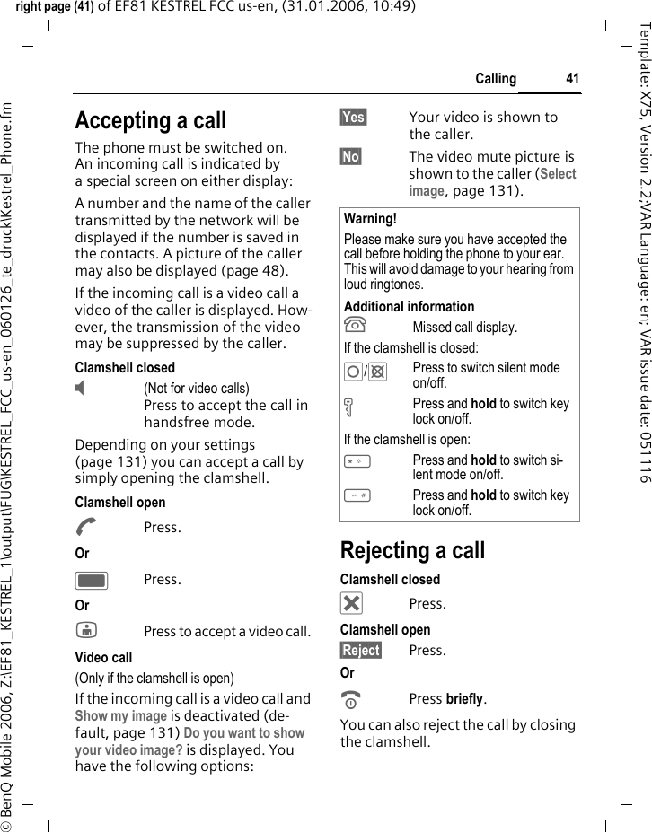 41Callingright page (41) of EF81 KESTREL FCC us-en, (31.01.2006, 10:49)&copy; BenQ Mobile 2006, Z:\EF81_KESTREL_1\output\FUG\KESTREL_FCC_us-en_060126_te_druck\Kestrel_Phone.fmTemplate: X75, Version 2.2;VAR Language: en; VAR issue date: 051116Accepting a callThe phone must be switched on. An incoming call is indicated by a special screen on either display:A number and the name of the caller transmitted by the network will be displayed if the number is saved in the contacts. A picture of the caller may also be displayed (page 48).If the incoming call is a video call a video of the caller is displayed. How-ever, the transmission of the video may be suppressed by the caller.Clamshell closed&Yacute;(Not for video calls) Press to accept the call in handsfree mode.Depending on your settings (page 131) you can accept a call by simply opening the clamshell. Clamshell openAPress.Or CPress.Or jPress to accept a video call. Video call (Only if the clamshell is open)If the incoming call is a video call and Show my image is deactivated (de-fault, page 131) Do you want to show your video image? is displayed. You have the following options:&sect;Yes&sect; Your video is shown to the caller.&sect;No&sect; The video mute picture is shown to the caller (Select image, page 131).Rejecting a callClamshell closed&micro;Press.Clamshell open&sect;Reject&sect; Press.Or BPress briefly. You can also reject the call by closing the clamshell. Warning!Please make sure you have accepted the call before holding the phone to your ear. This will avoid damage to your hearing from loud ringtones.Additional information &Acirc;Missed call display.If the clamshell is closed:&iexcl;/&cent;Press to switch silent mode on/off.&Auml;Press and hold to switch key lock on/off.If the clamshell is open:*Press and hold to switch si-lent mode on/off.#Press and hold to switch key lock on/off.
