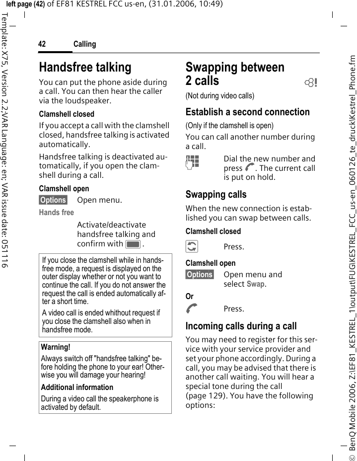 Calling42&copy;  BenQ Mobile 2006, Z:\EF81_KESTREL_1\output\FUG\KESTREL_FCC_us-en_060126_te_druck\Kestrel_Phone.fmleft page (42) of EF81 KESTREL FCC us-en, (31.01.2006, 10:49)Template: X75, Version 2.2;VAR Language: en; VAR issue date: 051116Handsfree talkingYou can put the phone aside during a call. You can then hear the caller via the loudspeaker.Clamshell closedIf you accept a call with the clamshell closed, handsfree talking is activated automatically.Handsfree talking is deactivated au-tomatically, if you open the clam-shell during a call.Clamshell open&sect;Options&sect; Open menu.Hands free Activate/deactivate handsfree talking and confirm with C.Swapping between 2calls b(Not during video calls)Establish a second connection(Only if the clamshell is open)You can call another number during a call.JDial the new number and press A. The current call is put on hold.Swapping callsWhen the new connection is estab-lished you can swap between calls.Clamshell closed&Dagger;Press. Clamshell open&sect;Options&sect; Open menu and select Swap. Or APress. Incoming calls during a callYou may need to register for this ser-vice with your service provider and set your phone accordingly. During a call, you may be advised that there is another call waiting. You will hear a special tone during the call (page 129). You have the following options:If you close the clamshell while in hands-free mode, a request is displayed on the outer display whether or not you want to continue the call. If you do not answer the request the call is ended automatically af-ter a short time.A video call is ended whithout request if you close the clamshell also when in handsfree mode.Warning!Always switch off "handsfree talking" be-fore holding the phone to your ear! Other-wise you will damage your hearing! Additional informationDuring a video call the speakerphone is activated by default. 