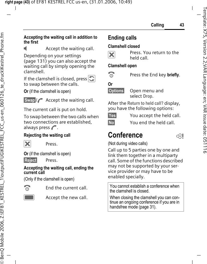 43Callingright page (43) of EF81 KESTREL FCC us-en, (31.01.2006, 10:49)&copy; BenQ Mobile 2006, Z:\EF81_KESTREL_1\output\FUG\KESTREL_FCC_us-en_060126_te_druck\Kestrel_Phone.fmTemplate: X75, Version 2.2;VAR Language: en; VAR issue date: 051116Accepting the waiting call in addition to the first&Yacute;  Accept the waiting call.Depending on your settings (page 131) you can also accept the waiting call by simply opening the clamshell. If the clamshell is closed, press &Dagger; to swap between the calls.Or (if the clamshell is open) &sect;Swap&sect;/AAccept the waiting call.The current call is put on hold. To swap between the two calls when two connections are established, always press A. Rejecting the waiting call &micro; Press.Or (if the clamshell is open) &sect;Reject&sect; Press. Accepting the waiting call, ending the current call(Only if the clamshell is open)BEnd the current call.CAccept the new call.Ending callsClamshell closed&micro;  Press. You return to the held call.Clamshell openBPress the End key briefly. Or &sect;Options&sect; Open menu and select Drop. After the Return to held call? display, you have the following options:&sect;Yes&sect; You accept the held call.&sect;No&sect; You end the held call.Conference b(Not during video calls)Call up to 5 parties one by one and link them together in a multiparty call. Some of the functions described may not be supported by your ser-vice provider or may have to be enabled specially. You cannot establish a conference when the clamshell is closed.When closing the clamshell you can con-tinue an ongoing conference if you are in handsfree mode (page 31). 