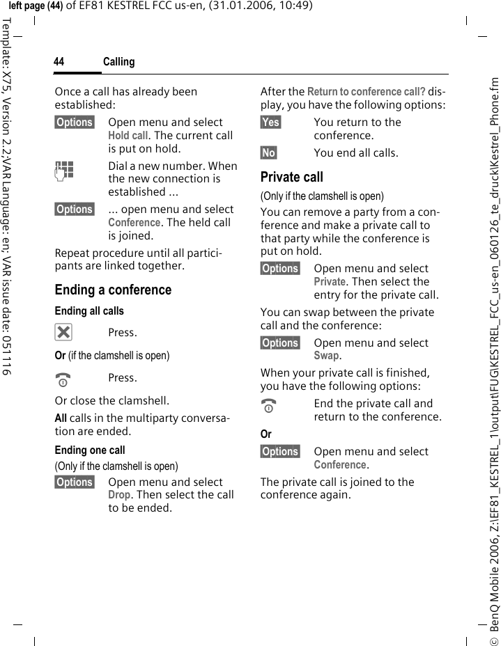 Calling44&copy;  BenQ Mobile 2006, Z:\EF81_KESTREL_1\output\FUG\KESTREL_FCC_us-en_060126_te_druck\Kestrel_Phone.fmleft page (44) of EF81 KESTREL FCC us-en, (31.01.2006, 10:49)Template: X75, Version 2.2;VAR Language: en; VAR issue date: 051116Once a call has already been established: &sect;Options&sect; Open menu and select Hold call. The current call is put on hold.JDial a new number. When the new connection is established &hellip;&sect;Options&sect; &hellip; open menu and select Conference. The held call is joined.Repeat procedure until all partici-pants are linked together.Ending a conferenceEnding all calls&micro; Press.Or (if the clamshell is open) BPress.Or close the clamshell.All calls in the multiparty conversa-tion are ended. Ending one call(Only if the clamshell is open)&sect;Options&sect; Open menu and select Drop. Then select the call to be ended. After the Return to conference call? dis-play, you have the following options:&sect;Yes&sect; You return to the conference.&sect;No&sect; You end all calls.Private call(Only if the clamshell is open)You can remove a party from a con-ference and make a private call to that party while the conference is put on hold.&sect;Options&sect; Open menu and select Private. Then select the entry for the private call. You can swap between the private call and the conference:&sect;Options&sect; Open menu and select Swap. When your private call is finished, you have the following options:BEnd the private call and return to the conference.Or &sect;Options&sect; Open menu and select Conference. The private call is joined to the conference again.