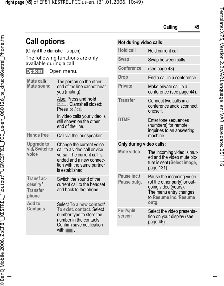45Callingright page (45) of EF81 KESTREL FCC us-en, (31.01.2006, 10:49)&copy; BenQ Mobile 2006, Z:\EF81_KESTREL_1\output\FUG\KESTREL_FCC_us-en_060126_te_druck\Kestrel_Phone.fmTemplate: X75, Version 2.2;VAR Language: en; VAR issue date: 051116Call options(Only if the clamshell is open)The following functions are only available during a call:&sect;Options&sect; Open menu.Mute call/ Mute sound The person on the other end of the line cannot hear you (muting).Also: Press and hold *. Clamshell closed: Press &cent;/&iexcl;.In video calls your video is still shown on the other end of the line.Hands free Call via the loudspeaker. Upgrade to vid/ Switch to voice Change the current voice call to a video call or vice versa. The current call is ended and a new connec-tion with the same partner is established.Transf ac-cess'ry/ Transfer phone Switch the sound of the current call to the headset and back to the phone. Add to Contacts Select To a new contact/ To exist. contact. Select number type to store the number in the contacts. Confirm save notification with C. Not during video calls:Hold call Hold current call.Swap Swap between calls.Conference (see page 43)Drop End a call in a conference.Private Make private call in a conference (see page 44).Transfer Connect two calls in a conference and disconnect oneself.DTMF Enter tone sequences (numbers) for remote inquiries to an answering machine.Only during video calls:Mute video The incoming video is mut-ed and the video mute pic-ture is sent (Select image, page 131).Pause inc./ Pause outg. Pause the incoming video (of the other party) or out-going video (yours). The menu entry changes to Resume inc./Resume outg. Full/split screen Select the video presenta-tion on your display (see page 46).
