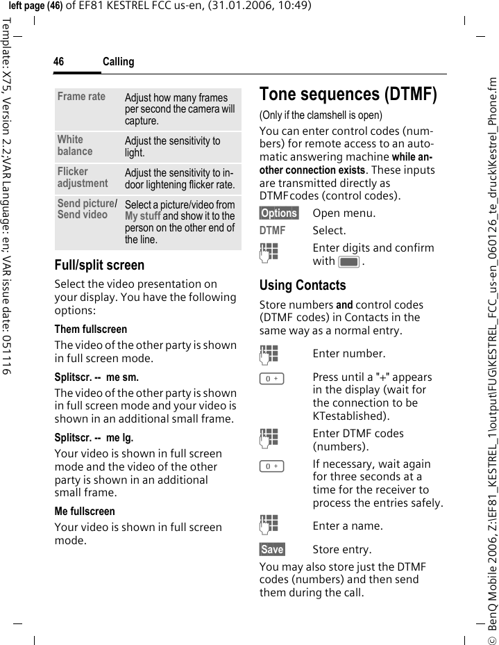 Calling46&copy;  BenQ Mobile 2006, Z:\EF81_KESTREL_1\output\FUG\KESTREL_FCC_us-en_060126_te_druck\Kestrel_Phone.fmleft page (46) of EF81 KESTREL FCC us-en, (31.01.2006, 10:49)Template: X75, Version 2.2;VAR Language: en; VAR issue date: 051116Full/split screenSelect the video presentation on your display. You have the following options:Them fullscreenThe video of the other party is shown in full screen mode.Splitscr. --  me sm.The video of the other party is shown in full screen mode and your video is shown in an additional small frame.Splitscr. --  me lg.Your video is shown in full screen mode and the video of the other party is shown in an additional small frame.Me fullscreenYour video is shown in full screen mode.Tone sequences (DTMF)(Only if the clamshell is open)You can enter control codes (num-bers) for remote access to an auto-matic answering machine while an-other connection exists. These inputs are transmitted directly as DTMFcodes (control codes).&sect;Options&sect; Open menu.DTMF Select.JEnter digits and confirm with C.Using ContactsStore numbers and control codes (DTMF codes) in Contacts in the same way as a normal entry.JEnter number.0Press until a "+" appears in the display (wait for the connection to be KTestablished).JEnter DTMF codes (numbers).0If necessary, wait again for three seconds at a time for the receiver to process the entries safely.JEnter a name.&sect;Save&sect; Store entry.You may also store just the DTMF codes (numbers) and then send them during the call.Frame rate Adjust how many frames per second the camera will capture.White balance Adjust the sensitivity to light.Flicker adjustment Adjust the sensitivity to in-door lightening flicker rate.Send picture/Send video  Select a picture/video from My stuff and show it to the person on the other end of the line.