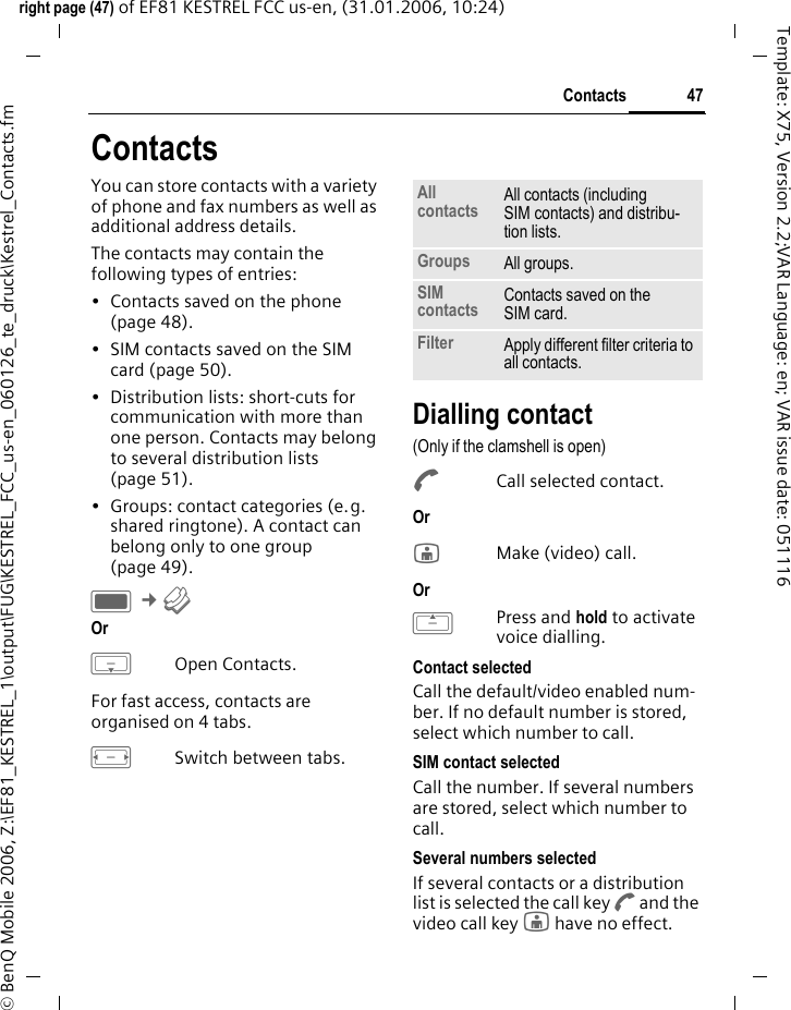 47Contactsright page (47) of EF81 KESTREL FCC us-en, (31.01.2006, 10:24)&copy; BenQ Mobile 2006, Z:\EF81_KESTREL_1\output\FUG\KESTREL_FCC_us-en_060126_te_druck\Kestrel_Contacts.fmTemplate: X75, Version 2.2;VAR Language: en; VAR issue date: 051116ContactsYou can store contacts with a variety of phone and fax numbers as well as additional address details. The contacts may contain the following types of entries:&bull; Contacts saved on the phone (page 48). &bull; SIM contacts saved on the SIM card (page 50).&bull; Distribution lists: short-cuts for communication with more than one person. Contacts may belong to several distribution lists (page 51). &bull; Groups: contact categories (e.g. shared ringtone). A contact can belong only to one group (page 49). C &cent;L Or HOpen Contacts.For fast access, contacts are organised on 4 tabs. FSwitch between tabs.Dialling contact(Only if the clamshell is open)ACall selected contact. Or jMake (video) call. Or GPress and hold to activate voice dialling.Contact selectedCall the default/video enabled num-ber. If no default number is stored, select which number to call. SIM contact selectedCall the number. If several numbers are stored, select which number to call.Several numbers selectedIf several contacts or a distribution list is selected the call key A and the video call key j have no effect.All contacts All contacts (including SIM contacts) and distribu-tion lists.Groups All groups.SIM contacts Contacts saved on the SIM card.Filter Apply different filter criteria to all contacts.