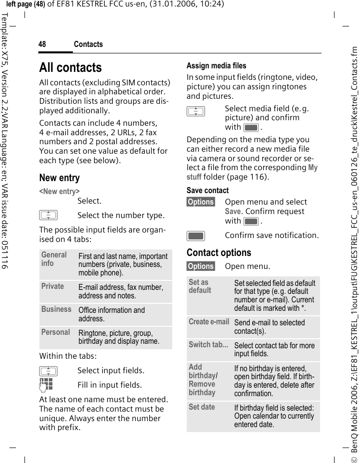 Contacts48&copy;  BenQ Mobile 2006, Z:\EF81_KESTREL_1\output\FUG\KESTREL_FCC_us-en_060126_te_druck\Kestrel_Contacts.fmleft page (48) of EF81 KESTREL FCC us-en, (31.01.2006, 10:24)Template: X75, Version 2.2;VAR Language: en; VAR issue date: 051116All contactsAll contacts (excluding SIM contacts) are displayed in alphabetical order. Distribution lists and groups are dis-played additionally. Contacts can include 4 numbers, 4 e-mail addresses, 2 URLs, 2 fax numbers and 2 postal addresses. You can set one value as default for each type (see below).New entry<New entry>Select. ISelect the number type.The possible input fields are organ-ised on 4 tabs:Within the tabs:ISelect input fields.JFill in input fields. At least one name must be entered. The name of each contact must be unique. Always enter the number with prefix. Assign media filesIn some input fields (ringtone, video, picture) you can assign ringtones and pictures. ISelect media field (e.g. picture) and confirm with C.Depending on the media type you can either record a new media file via camera or sound recorder or se-lect a file from the corresponding My stuff folder (page 116). Save contact&sect;Options&sect; Open menu and select Save. Confirm request with C.CConfirm save notification.Contact options&sect;Options&sect; Open menu.General info First and last name, important numbers (private, business, mobile phone). Private E-mail address, fax number, address and notes. Business Office information and address.Personal Ringtone, picture, group, birthday and display name. Set as default Set selected field as default for that type (e.g. default number or e-mail). Current default is marked with *. Create e-mail Send e-mail to selected contact(s). Switch tab... Select contact tab for more input fields. Add birthday/Remove birthday If no birthday is entered, open birthday field. If birth-day is entered, delete after confirmation. Set date If birthday field is selected: Open calendar to currently entered date.