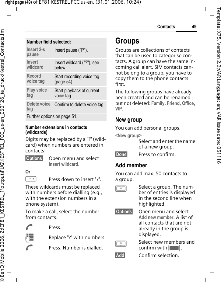 49Contactsright page (49) of EF81 KESTREL FCC us-en, (31.01.2006, 10:24)&copy; BenQ Mobile 2006, Z:\EF81_KESTREL_1\output\FUG\KESTREL_FCC_us-en_060126_te_druck\Kestrel_Contacts.fmTemplate: X75, Version 2.2;VAR Language: en; VAR issue date: 051116Number extensions in contacts (wildcards)Digits may be replaced by a "?" (wild-card) when numbers are entered in contacts: &sect;Options&sect; Open menu and select Insert wildcard. Or #Press down to insert "?".These wildcards must be replaced with numbers before dialling (e.g., with the extension numbers in a phone system). To make a call, select the number from contacts.APress.JReplace "?" with numbers.APress. Number is dialled.GroupsGroups are collections of contacts that can be used to categorise con-tacts. A group can have the same in-coming call alert. SIM contacts can-not belong to a group, you have to copy them to the phone contacts first. The following groups have already been created and can be renamed but not deleted: Family, Friend, Office, VIP. New groupYou can add personal groups.<New group>Select and enter the name of a new group.&sect;Done&sect; Press to confirm.Add memberYou can add max. 50 contacts to agroup.ISelect a group. The num-ber of entries is displayed in the second line when highlighted.&sect;Options&sect; Open menu and select Add new member. A list of all contacts that are not already in the group is displayed. ISelect new members and confirm with C.&sect;Add&sect; Confirm selection. Number field selected:Insert 2-s pause Insert pause ("P").Insert wildcard Insert wildcard ("?"), see below.Record voice tag Start recording voice tag (page 54).Play voice tag Start playback of current voice tag.Delete voice tag Confirm to delete voice tag.Further options on page 51.