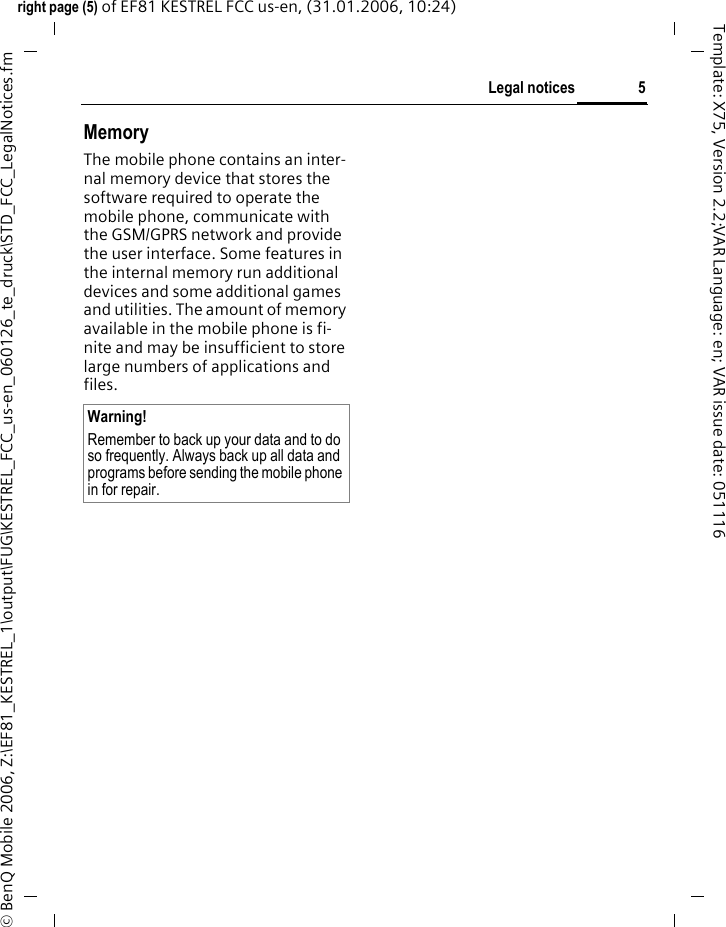 5Legal noticesright page (5) of EF81 KESTREL FCC us-en, (31.01.2006, 10:24)&copy; BenQ Mobile 2006, Z:\EF81_KESTREL_1\output\FUG\KESTREL_FCC_us-en_060126_te_druck\STD_FCC_LegalNotices.fmTemplate: X75, Version 2.2;VAR Language: en; VAR issue date: 051116MemoryThe mobile phone contains an inter-nal memory device that stores the software required to operate the mobile phone, communicate with the GSM/GPRS network and provide the user interface. Some features in the internal memory run additional devices and some additional games and utilities. The amount of memory available in the mobile phone is fi-nite and may be insufficient to store large numbers of applications and files. Warning!Remember to back up your data and to do so frequently. Always back up all data and programs before sending the mobile phone in for repair.