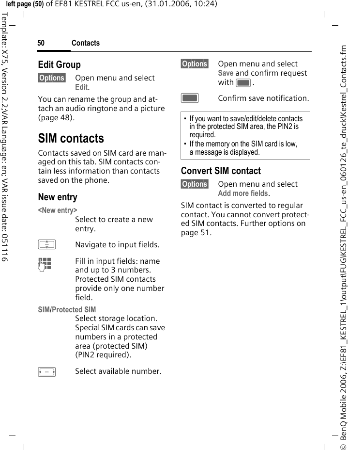 Contacts50&copy;  BenQ Mobile 2006, Z:\EF81_KESTREL_1\output\FUG\KESTREL_FCC_us-en_060126_te_druck\Kestrel_Contacts.fmleft page (50) of EF81 KESTREL FCC us-en, (31.01.2006, 10:24)Template: X75, Version 2.2;VAR Language: en; VAR issue date: 051116Edit Group&sect;Options&sect; Open menu and select Edit. You can rename the group and at-tach an audio ringtone and a picture (page 48). SIM contacts Contacts saved on SIM card are man-aged on this tab. SIM contacts con-tain less information than contacts saved on the phone. New entry<New entry>Select to create a new entry.INavigate to input fields.JFill in input fields: name and up to 3 numbers. Protected SIM contacts provide only one number field.SIM/Protected SIM Select storage location. Special SIM cards can save numbers in a protected area (protected SIM) (PIN2 required).FSelect available number. &sect;Options&sect; Open menu and select Save and confirm request with C.CConfirm save notification.Convert SIM contact&sect;Options&sect; Open menu and select Add more fields.SIM contact is converted to regular contact. You cannot convert protect-ed SIM contacts. Further options on page 51.&bull; If you want to save/edit/delete contacts in the protected SIM area, the PIN2 is required. &bull; If the memory on the SIM card is low, a message is displayed. 