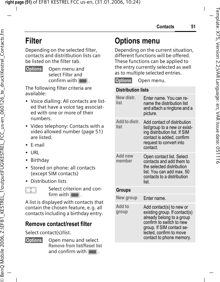 51Contactsright page (51) of EF81 KESTREL FCC us-en, (31.01.2006, 10:24)&copy; BenQ Mobile 2006, Z:\EF81_KESTREL_1\output\FUG\KESTREL_FCC_us-en_060126_te_druck\Kestrel_Contacts.fmTemplate: X75, Version 2.2;VAR Language: en; VAR issue date: 051116FilterDepending on the selected filter, contacts and distritbution lists can be listed on the filter tab.&sect;Options&sect; Open menu and select Filter and confirm with C.The following filter criteria are available:&bull; Voice dialling: All contacts are list-ed that have a voice tag associat-ed with one or more of their numbers.&bull; Video telephony: Contacts with a video allowed number (page 51) are listed.&bull;E-mail&bull;URL&bull;Birthday&bull; Stored on phone: all contacts (except SIM contacts)&bull; Distribution listsISelect criterion and con-firm with C.A list is displayed with contacts that contain the chosen feature, e.g. all contacts including a birthday entry. Remove contact/reset filterSelect contact(s)/list.&sect;Options&sect; Open menu and select Remove from list/Reset list and confirm with C.Options menuDepending on the current situation, different functions will be offered. These functions can be applied to the entry currently selected as well as to multiple selected entries.&sect;Options&sect; Open menu.Distribution listsNew distr. list Enter name. You can re-name the distribution list and attach a ringtone and a picture. Add to distr. list Add contact of distribution list/group to a new or exist-ing distribution list. If SIM contact is added, confirm request to convert into contact. Add new member Open contact list. Select contacts and add them to the selected distribution list. You can add max. 50 contacts to a distribution list.GroupsNew group Enter name. Add to group Add contact(s) to new or existing group. If contact(s) already belong to a group confirm to switch to new group. If SIM contact se-lected, confirm to move contact to phone memory. 