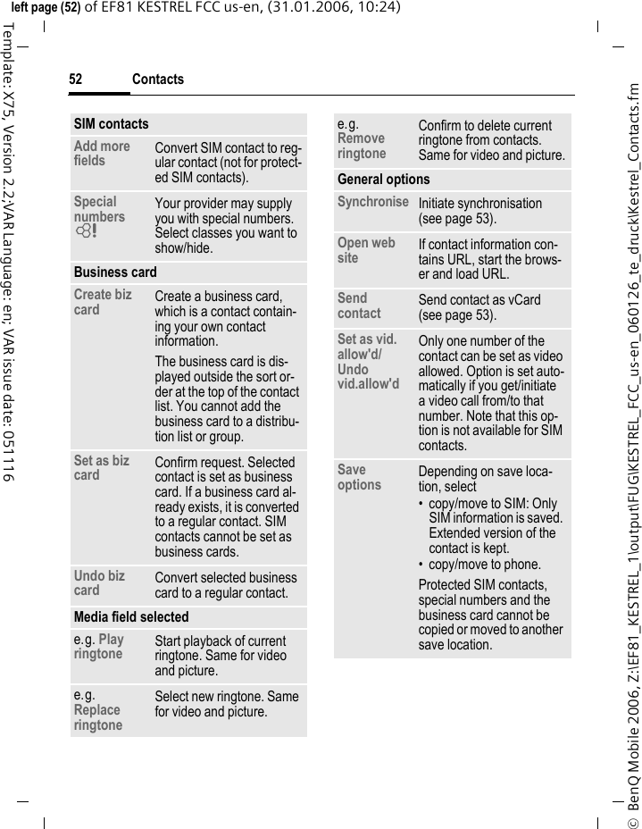 Contacts52&copy;  BenQ Mobile 2006, Z:\EF81_KESTREL_1\output\FUG\KESTREL_FCC_us-en_060126_te_druck\Kestrel_Contacts.fmleft page (52) of EF81 KESTREL FCC us-en, (31.01.2006, 10:24)Template: X75, Version 2.2;VAR Language: en; VAR issue date: 051116SIM contactsAdd more fields Convert SIM contact to reg-ular contact (not for protect-ed SIM contacts).Special numbers = Your provider may supply you with special numbers. Select classes you want to show/hide. Business card Create biz card Create a business card, which is a contact contain-ing your own contact information. The business card is dis-played outside the sort or-der at the top of the contact list. You cannot add the business card to a distribu-tion list or group.Set as biz card Confirm request. Selected contact is set as business card. If a business card al-ready exists, it is converted to a regular contact. SIM contacts cannot be set as business cards. Undo biz card Convert selected business card to a regular contact.Media field selectede.g. Play ringtone Start playback of current ringtone. Same for video and picture.e.g. Replace ringtoneSelect new ringtone. Same for video and picture.e.g. Remove ringtoneConfirm to delete current ringtone from contacts. Same for video and picture.General optionsSynchronise Initiate synchronisation (see page 53).Open web site If contact information con-tains URL, start the brows-er and load URL.Send contact Send contact as vCard (see page 53).Set as vid. allow'd/Undo vid.allow'd Only one number of the contact can be set as video allowed. Option is set auto-matically if you get/initiate a video call from/to that number. Note that this op-tion is not available for SIM contacts.Save options Depending on save loca-tion, select&bull; copy/move to SIM: Only SIM information is saved. Extended version of the contact is kept. &bull; copy/move to phone.Protected SIM contacts, special numbers and the business card cannot be copied or moved to another save location.